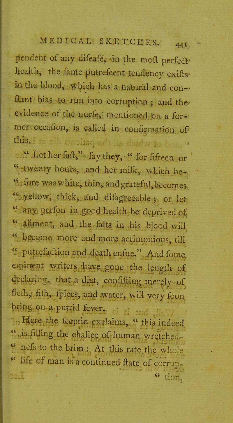 pendent of any difeafe, -in the moft perfedt' Ijealth, the fanle putrefcent tendency exifts-- wi the blood,. :v;r^^h has'a n^-tui-al and con- ftant bias tQ,:ryfliJqto corrqptiofiand the- evidence of tMiigu^^,: mentiojne^-pn a for-- mer pccalion, caljed in con^praation of- this. ■ , Xetherfaft, fay they,  for fifteen or  -twenty hours, .and .her milk, w|iich be-,, fare was~whi.te^ thin, and grateful, becomes '\ yeiiov7, thick,, and difagree^ble-j.. or let'  any peirfon in good health be' deprived o^  aliment, and the faita in ,his blood will  more and^njior^jcjirnonious, till Puf.^.9-?Aio?^iai;id..d,^^^^^ enfue. And fome. eminent \vrit:ers rhave goae the length of 4?claj;ing,. that a diet, confif^ing r^er^jy of fiefh,;,filh_,,.fpiQe3,_a_;^,w^^^^ will very fopu bdftg, on-a: pu^^M %yiec,^. ':IS!f-«;tbe fci^ticrexGlairaa,..,,'.' xhi&indeed. ,4^^Uing,th€ chali^^^jgjl'ihumaji wretched- f nefs to the brim ;. At this rate.the who]e life of maq is'a continued Hate of corrupt'  tioiij