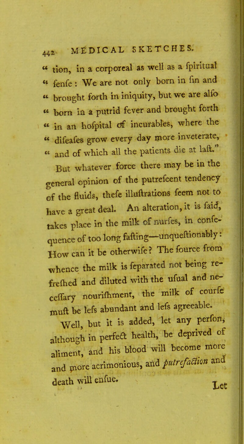 (( u it 442 MEDICAL SKETCHES.  tion, in a corporeal as well as a fpiritual *^ fenfe : We are not only born in fin and brought forth in iniquity, but we are alfo bom in a putrid fever and brought forth in an hofpital df incurables, where the « difeafes grow every day more inveterate, « and of which all the patients die at laft. But whatever force there may be in the general opinion of the putrefcent tendency of the fluids, thefe iUuftrations feem not to have a great deal. An alteration, it is faid, takes place in the milk of nurfes, in confe- quence of too long falling—unqueftionably: How can it be otherwife? The fource from whence the milk is fcparatcd not being re- fi-elhed and diluted with the ufual and ne- ccffary nourifhment, the milk of courfe muft be lefs abundant and lefs agreeable. Well, but it is added, let any perfon^ although in perfea health, be deprived of aliment, and his blood will become more and pore acrimonious, and ^utrefaawn and death will enfue.