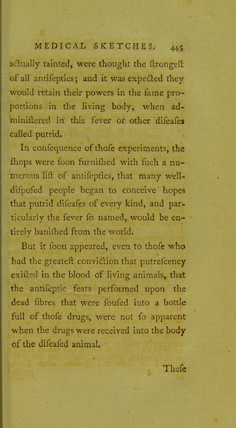 a<5lually tainted, were thought the ftrongefl of all antifeptlcs; and it was expetSted they would rfetain their powers in the fame pro- portions in the living body, when ad- miniftered in this fever or other difeafes called putrid. In confequence of thofe experiments, the fhops were foon furnifhed with fuch a nu- merous lift of antifeptics, that many well- difpofed people began to conceive hopes that putrid difeafes of every kind, and par- ticularly the fever fo named, would be en- tirely banifhed from the world. But it foon appeared, even to thofe who had the greateft convidion that putrefcency exifted in the blood of living animals, that the antifeptic feats performed upon the dead fibres that were foufed into a bottle full of thofe drugs, were not fo apparent when the drugs were received into the body of the difeafed animal. Thefe