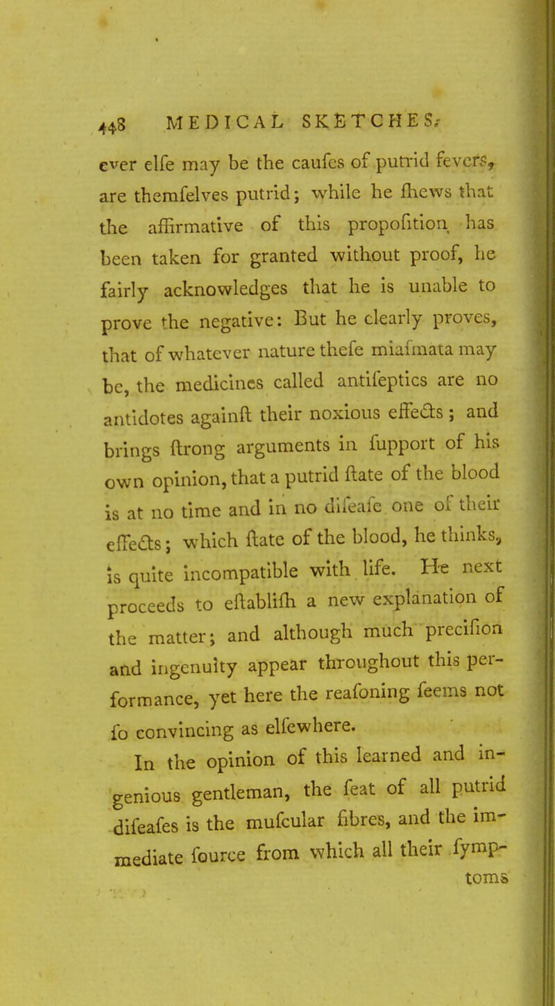 ever elfe may be the caufes of pumd fever?, are therafelves putrid; while he fhews that the affirmative of this propofition has been taken for granted without proof, he fairly acknowledges that he is unable to prove the negative: But he clearly proves, that of whatever nature thefe miafmata may be, the medicines called antifeptics are no antidotes againft their noxious eifeds ; and brings ftrong arguments in fupport of his own opinion, that a putrid ftate of the blood is at no time and in no dlleafe one of their efieas; which ftate of the blood, he thinks, is quite incompatible with life. He next proceeds to eftablifh a new explanation of the matter; and although much precifion and ingenuity appear throughout this per- formance, yet here the reafoning feems not fo convincing as elfewhere. In the opinion of this learned and in- genious gentleman, the feat of all putrid difeafes is the mufcular fibres, and the im- mediate fource from which all their fymp- toms