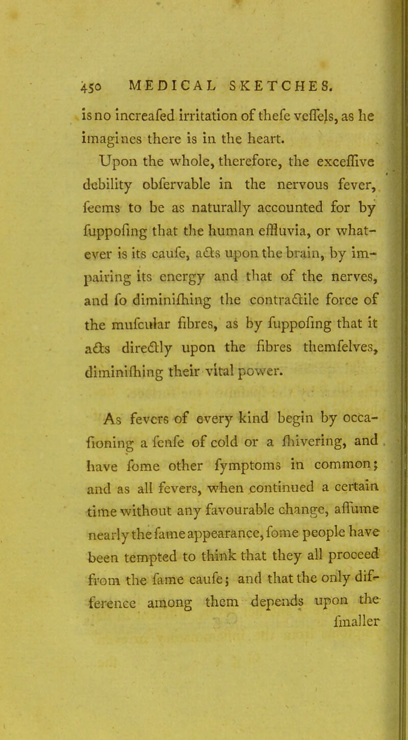 is no increafed irritation of thefe veffejs, as he imagines there is in the heart. Upon the whole, therefore, the exceflive debility obfervable in the nervous fever, feems to be as naturally accounted for by fuppofnig that the human effluvia, or what- ever is its caufe, adis upon the brain, by im- pairing its energy and that of the nerves, and To diminifhing the contradlile force of the mufcular fibres, as by fuppofing that it ads diredlly upon the fibres themfelves, diminilhing their vital power. As fevers of every kind begin by occa- fioning a fenfe of cold or a fhivering, and have feme other fymptoms in common; and as all fevers, when continued a certain time without any favourable change, affume nearly the fame appearance, fome people have been tempted to think that they all proceed from the fame caufe; and that the only dif^ ference among them depends upon the fmaller