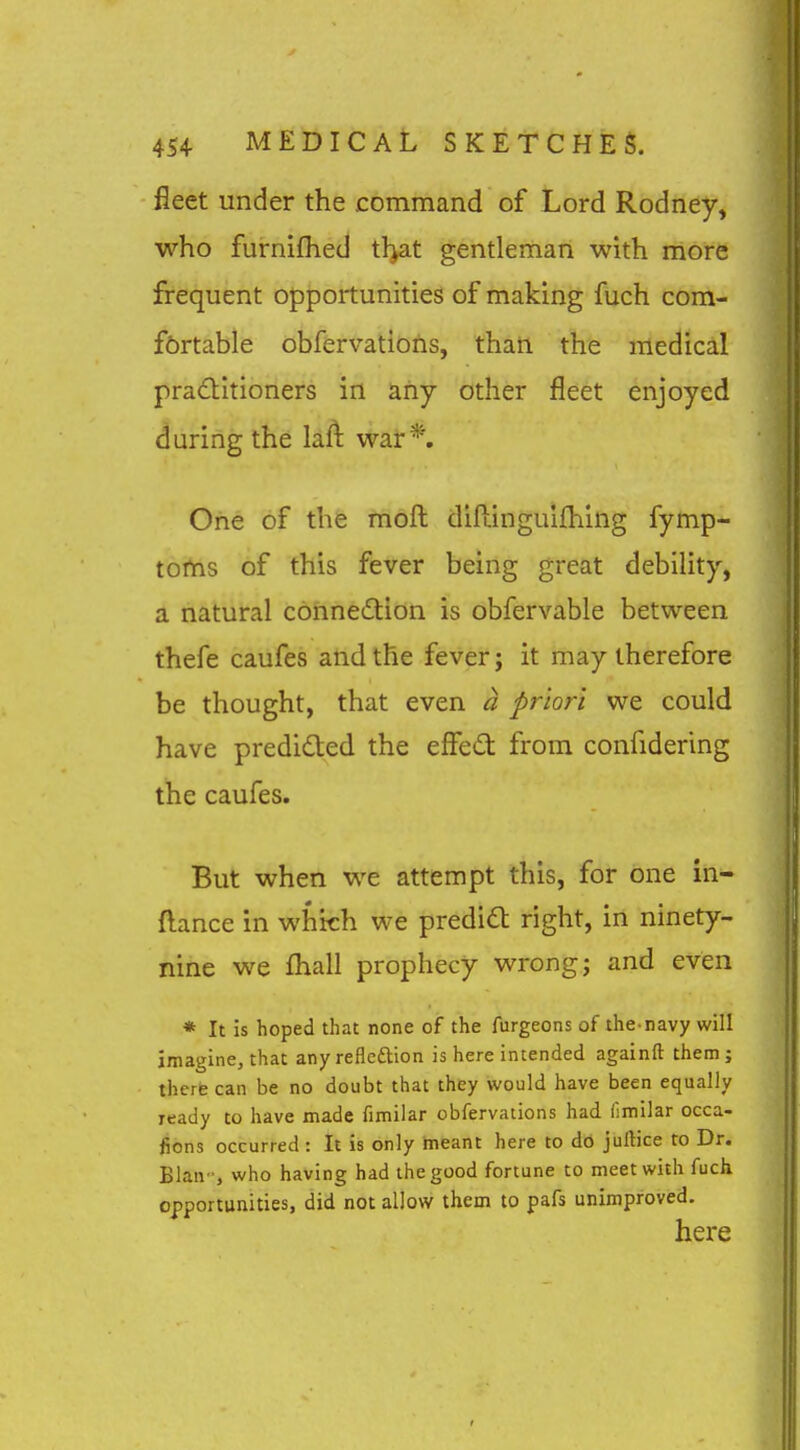 fleet under the command of Lord Rodney, who furnifhed tl>at gentleman with more frequent opportunities of making fuch com- f6rtable obfervations, thati the medical practitioners in any other fleet enjoyed during the laft war*. One of the moft diflinguifhing fymp- toms of this fever being great debility, a natural connexion is obfervable between thefe caufes and the fever; it may therefore be thought, that even a priori we could have predicted the effed from confidering the caufes. But when we attempt this, for one in- ftance in which we predidt right, in ninety- nine we fl:iall prophecy wrong; and even * It is hoped that none of the furgeons of the-navy will imagine, that any reflcftion is here intended againft them; there can be no doubt that they would have been equally ready to have made fimilar obfervations had (imilar occa- fions occurred : It is only meant here to do juftice to Dr. Blan who having had the good fortune to meet with fuch opportunities, did not allow them to pafs unimproved. here
