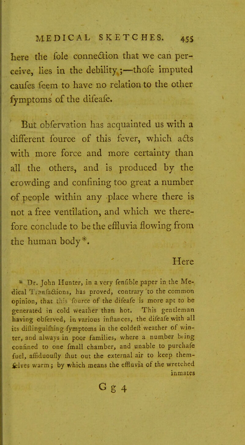 here the fole connexion that we can per- ceive, lies in the debility;—thofe imputed caufes feem to have no relation to the other fymptoms of the difeafe. But obfervation has acquainted us with a different fourc€ of this fever, which a£ts with more force and more certainty than all the others, and is produced by the crowding and confining too great a number of people within any place where there is not a free ventilation, and which we there- fore conclude to be the effluvia flowing from the human body*. Here * Dr. John Hunter, in a very fenfible paper in the Me- dical l'j?nfadions, has proved, contrary to the common opinion, that this fource of the difeafe is more apt to be generated in cold weather than hot. This gentleman having obferved, in various inftances, the difeafe with all its diftinguifhing fymptoms in the coldeft weather of win- ter, and always in poor families, where a number being confined to one fmall chamber, and unable to purchafe fuel, alfiduoully ihut out the external air to keep them- fclves warm; by which means the effluvia of the wretched inmates G g 4