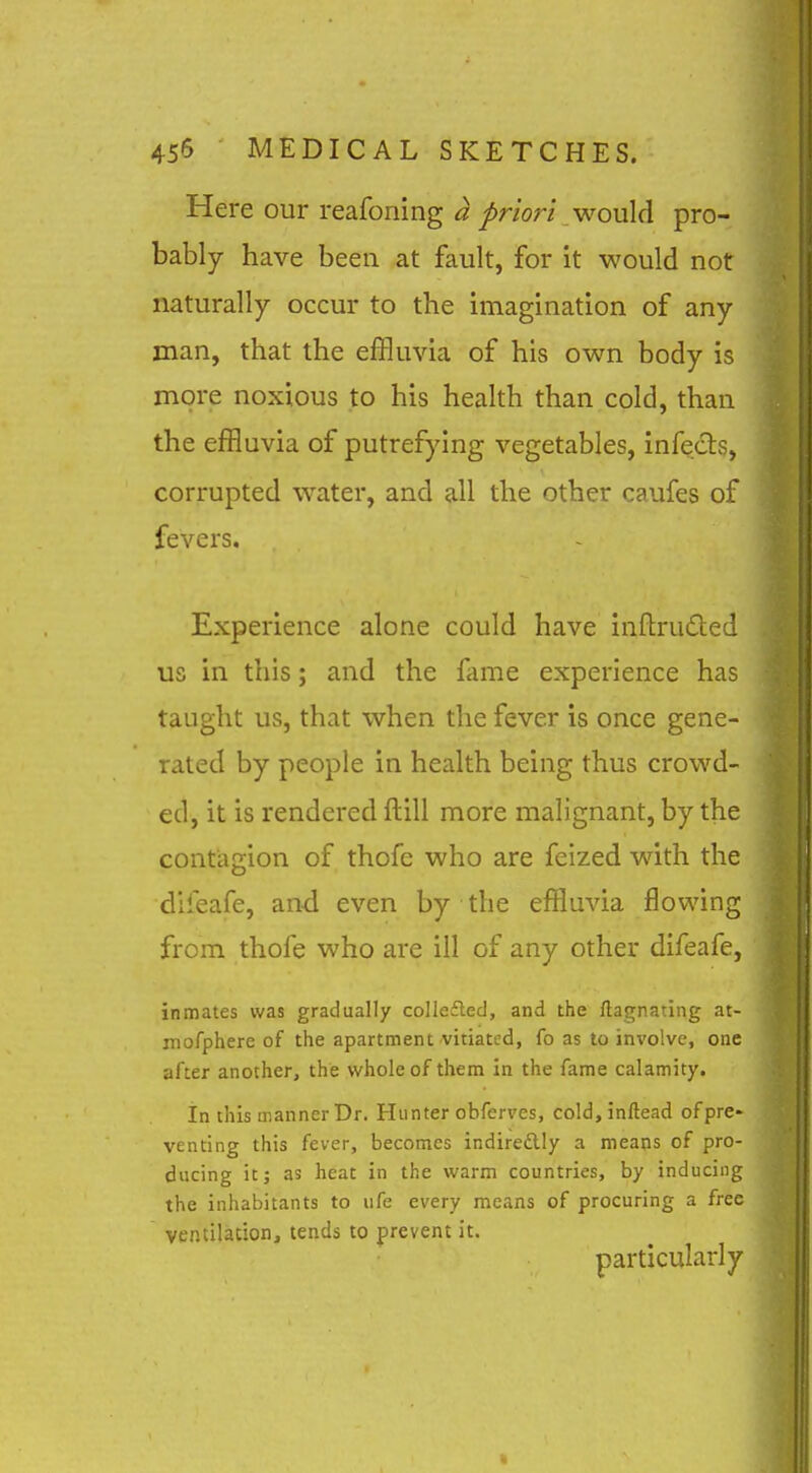 Here our reafoning a priori would pro- bably have been at fault, for it would not naturally occur to the imagination of any man, that the effluvia of his own body is more noxious to his health than cold, than the effluvia of putrefying vegetables, infects, corrupted water, and all the other caufes of fevers. Experience alone could have inftruded us in this; and the fame experience has taught us, that when the fever is once gene- rated by people in health being thus crowd- ed, it is rendered ftill more malignant, by the contagion of thofe who are felzed wdth the difeafe, and even by the effluvia flowing from thofe who are ill of any other difeafe, inmates was gradually collefted, and the ftagnating at- uiofphere of the apartment vitiated, fo as to involve, one after another, the whole of them in the fame calamity. In this manner Dr. Hunter obferves, cold, inftead of pre- venting this fever, becomes indiredly a means of pro- ducing it; as heat in the warm countries, by inducing the inhabitants to life every means of procuring a free ventilation, tends to prevent it. particularly