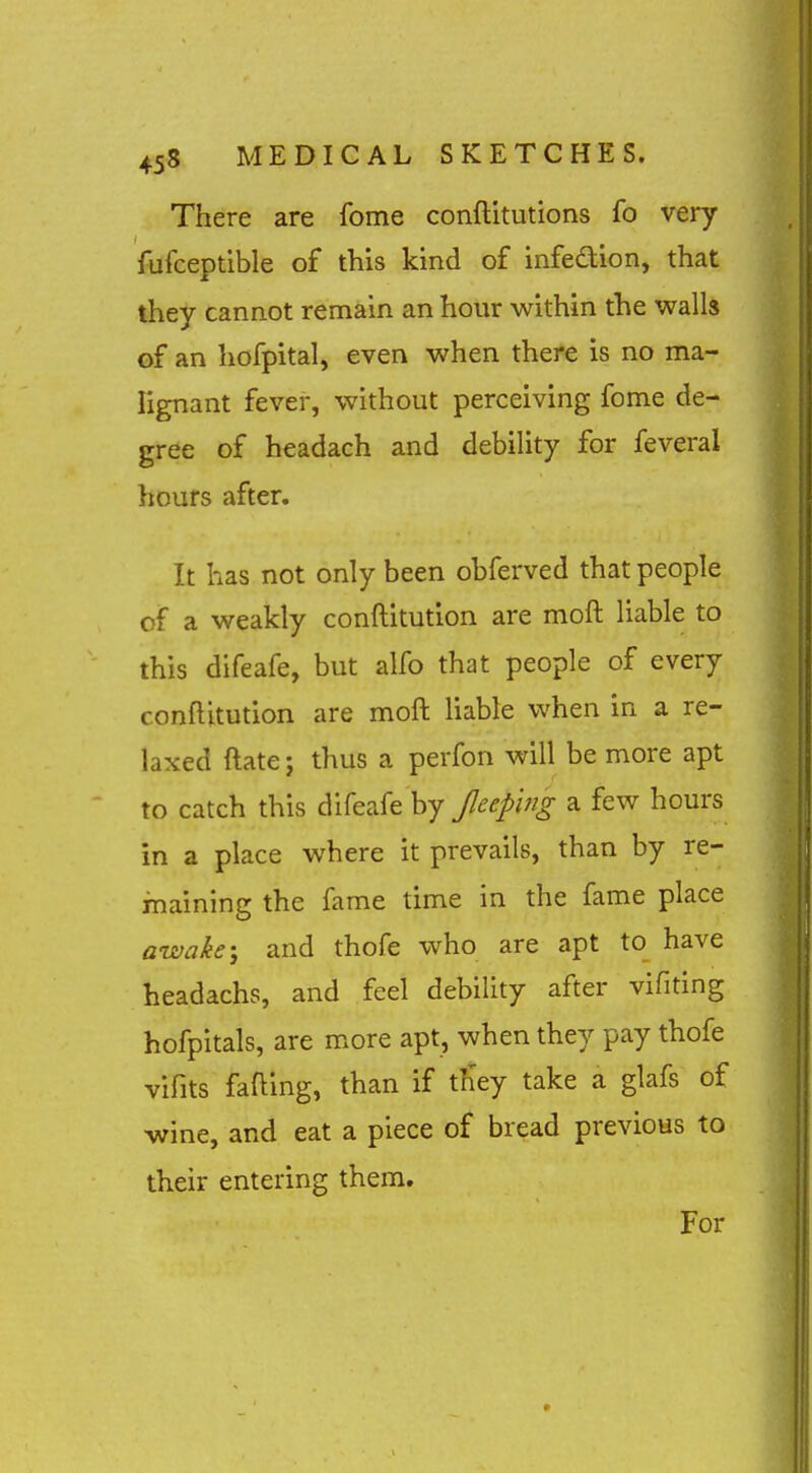 There are fome conftitutions fo very fufceptible of this kind of infedion, that they cannot remain an hour within the walls of an hofpital, even when there is no ma- lignant fever, without perceiving fome de- gree of headach and debility for feveral hours after. It has not only been obferved that people of a weakly conftitution are moft liable to this difeafe, but alfo that people of every conftitution are mofl: liable when in a re- laxed ftate J thus a perfon will be more apt to catch this difeafe by Jleeping a few hours in a place where it prevails, than by re- maining the fame time in the fame place awake; and thofe who are apt to have headachs, and feel debility after vifiting hofpitals, are more apt, when they pay thofe vifits falling, than if tSey take a glafs of wine, and eat a piece of bread previous to their entering them. For