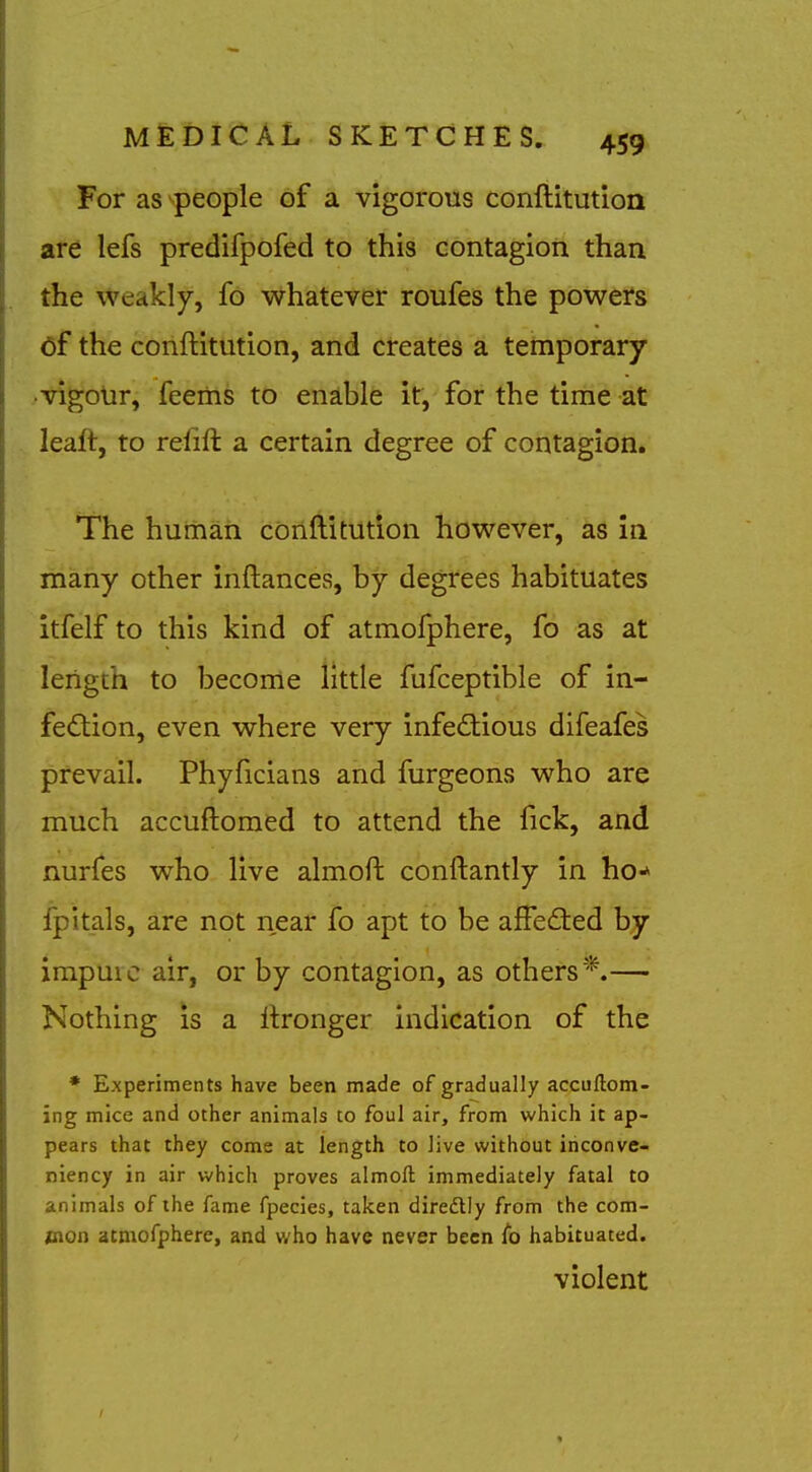 For as people of a vigorous conftitution are lefs predifpofed to this contagioii than the weakly, fo whatever roufes the powers of the conftitution, and creates a temporary vigour, feems to enlble it, for the time at leaft, to reiift a certain degree of contagion. The human conftitution however, as in many other inftances, by degrees habituates itfelf to this kind of atmoiphere, fo as at length to become httle fufceptible of in- feftion, even where very infe£tious difeafes prevail. Phyftcians and furgeons who are much accuftomed to attend the fick, and nurfes who live almoft conftantly in ho^ fpitals, are not near fo apt to be affedled by impure air, or by contagion, as others*.— Nothing is a ftronger indication of the • Experiments have been made of gradually accuftom- ing mice and other animals to foul air, from which it ap- pears that they come at length to live without inconve- niency in air which proves almoft immediately fatal to animals of the fame fpecies, taken diredtly from the com- iDtion atmofphere, and who have never been fo habituated. violent