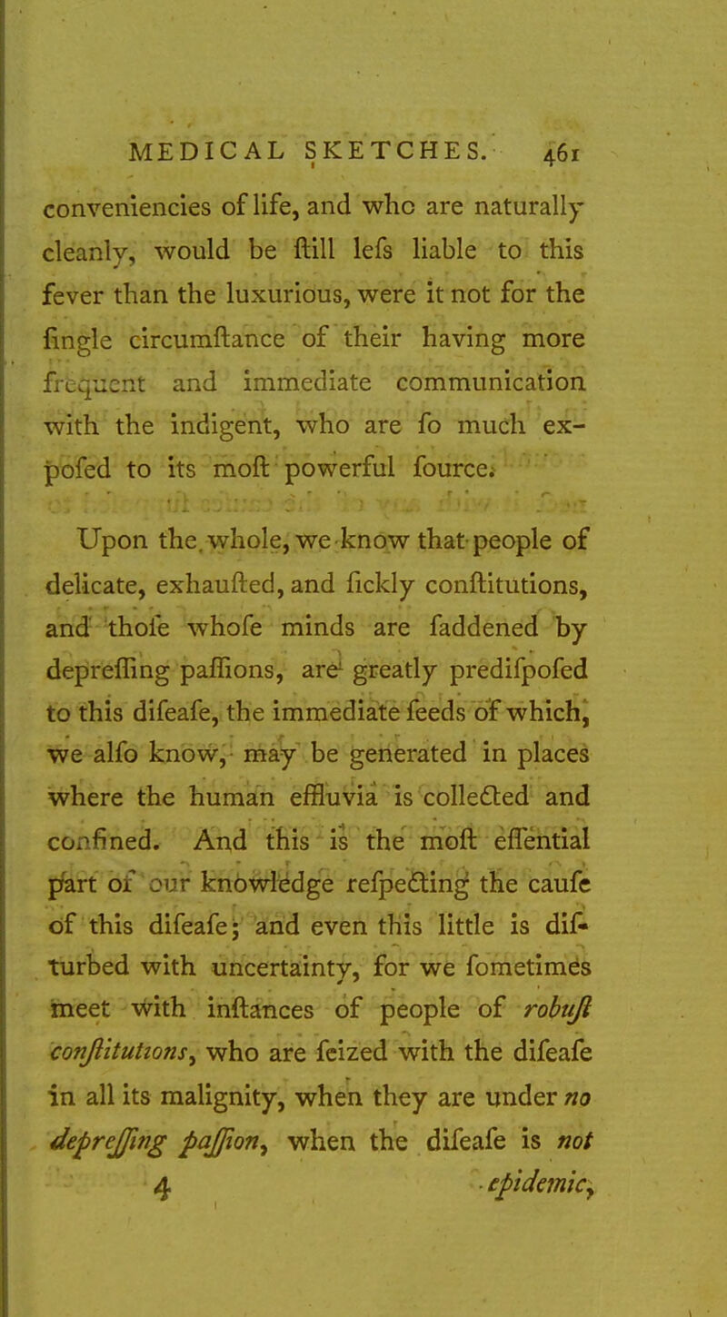 conveniencies of life, and who are naturally cleanly, would be ftill lefs liable to this fever than the luxurious, were it not for the lingle circumftance of their having more frtquent and immediate communication, with the indigent, who are fo much ex- pofed to its moft'powerful fource; Upon the,whole, we know that people of delicate, exhaufted, and fickly conftitutions, and thofe whofe minds are faddened by deprefling paffions, are^ greatly predifpofed to this difeafe, the immediate feeds of which^ we alfo know-,- may be generated in places where the human effluvia is colledted and confined. And this is the moft effential pfeift bf'our knbwii^dge refpeftin^ tHe caufe of this difeafe; arid even this litde is dif- tiirbed with uncertainty, for we fometinids meet vvith inftances of people of robuji conftitutions^ who are fcized with the difeafe in all its malignity, when they are undergo deprejjing pajjion^ when the difeafe is not 4 epidmiCy