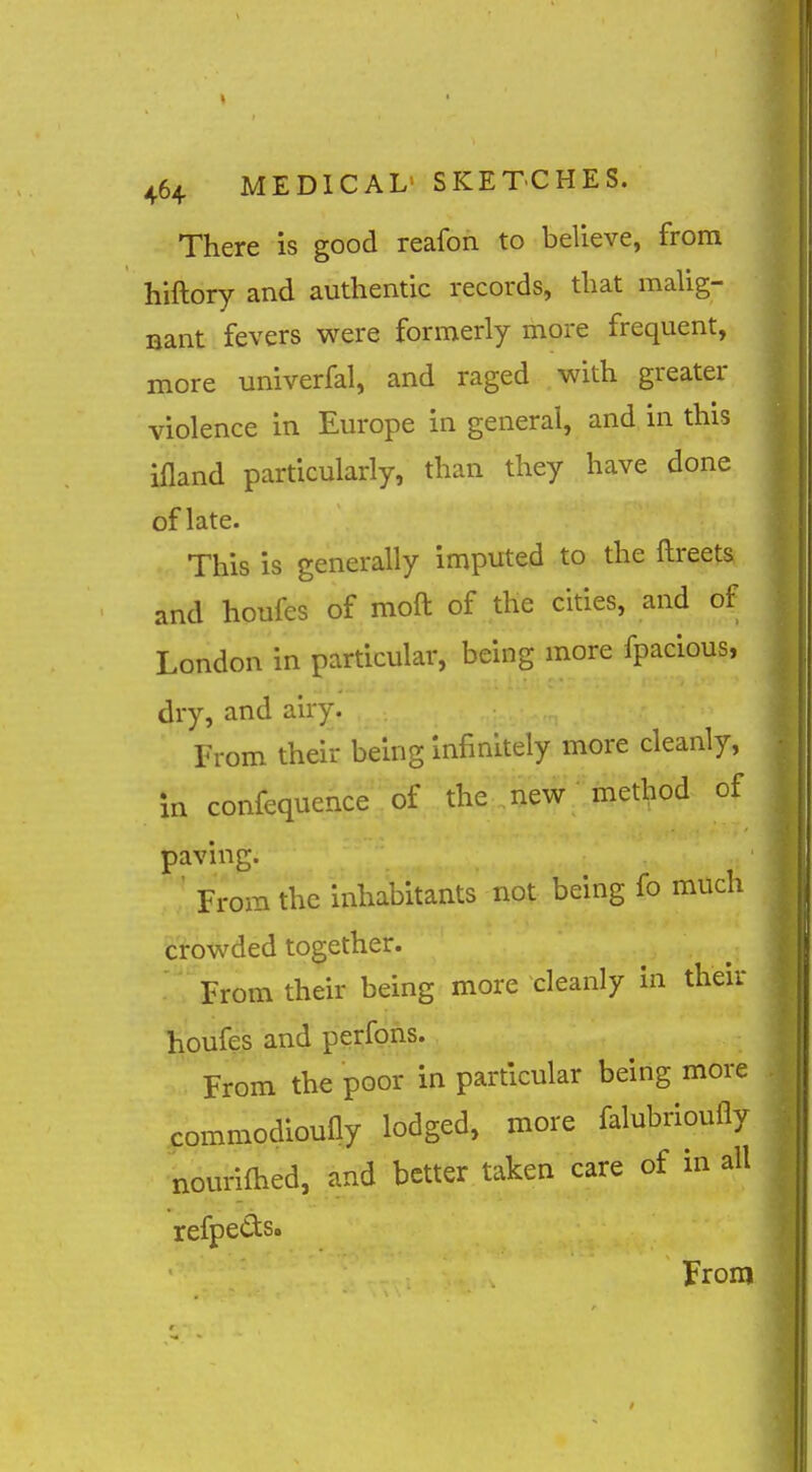 There is good reafon to believe, from hiftory and authentic records, that mahg- nant fevers were formerly more frequent, more univerfal, and raged with greater violence in Europe in general, and in this ifland particularly, than they have done of late. This is generally imputed to the ftreets and houfes of moft of the cities, and of London in particular, being more fpacious, dry, and airy. From their being infinitely more cleanly, in confequence of the new method of paving. ' From the inhabitants not being fo much crowded together. '^^From their being more cleanly in their houfes and perfpns. From the poor in particular being more commodioufiy lodged, more falubrioufly nourifhed, and better taken care of in all refpettso From