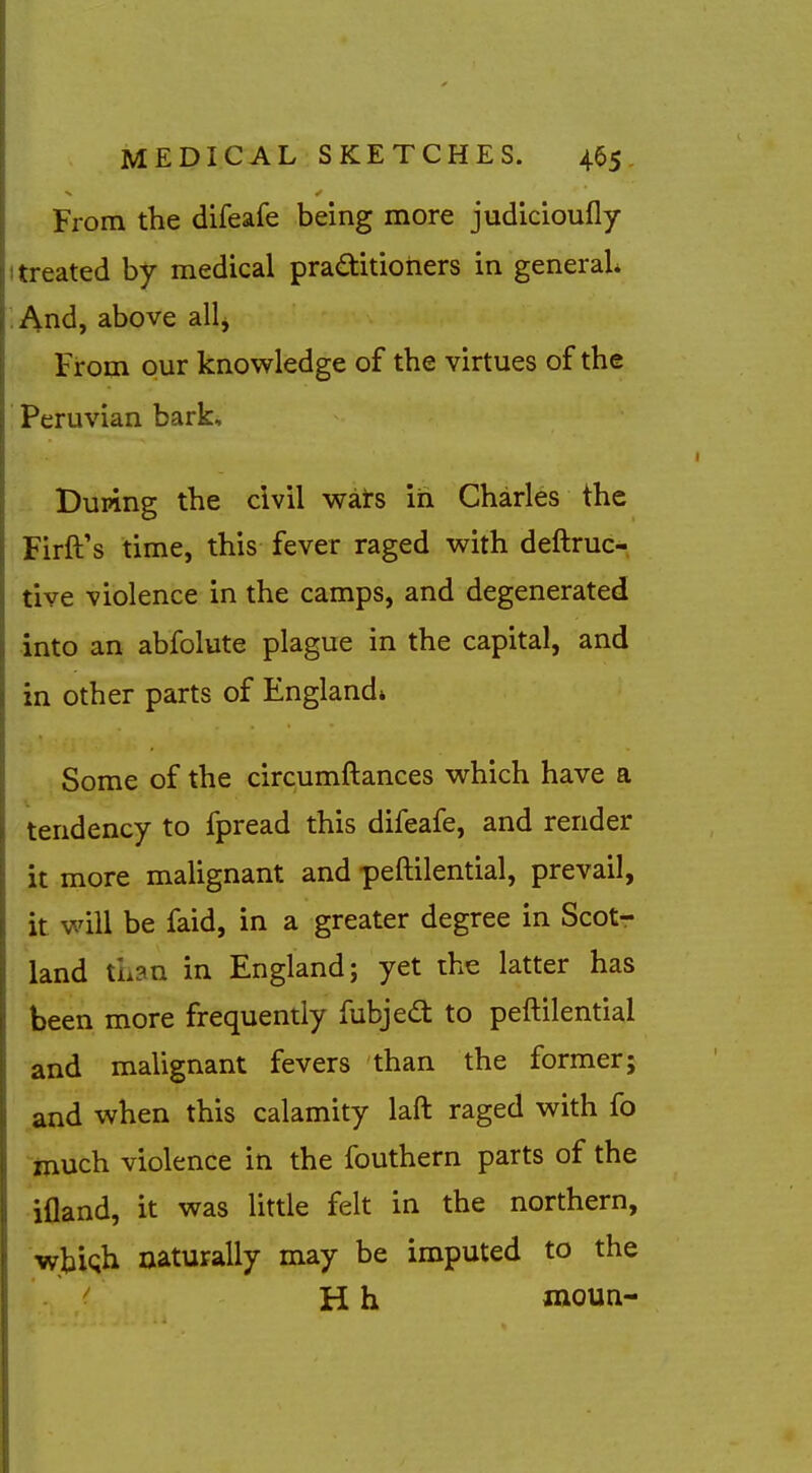 From the difeafe being more judicioufly I treated by medical pra<aitioriers in general ■ And, above all^ From our knowledge of the virtues of the Peruvian bark. Duping the civil wars in Charles the Firft's time, this fever raged with deftruc- tive violence in the camps, and degenerated into an abfolute plague in the capital, and in other parts of England* Some of the circumftances which have a tendency to fpread this difeafe, and render it more maUgnant and peftilential, prevail, it will be faid, in a greater degree in Scotr land than in England; yet the latter has been more frequently fubjed: to peftilential and malignant fevers than the former; and when this calamity laft raged with fo much violence in the fouthern parts of the ifland, it was little felt in the northern, •wbiQh naturally may be imputed to the H h iiioun-