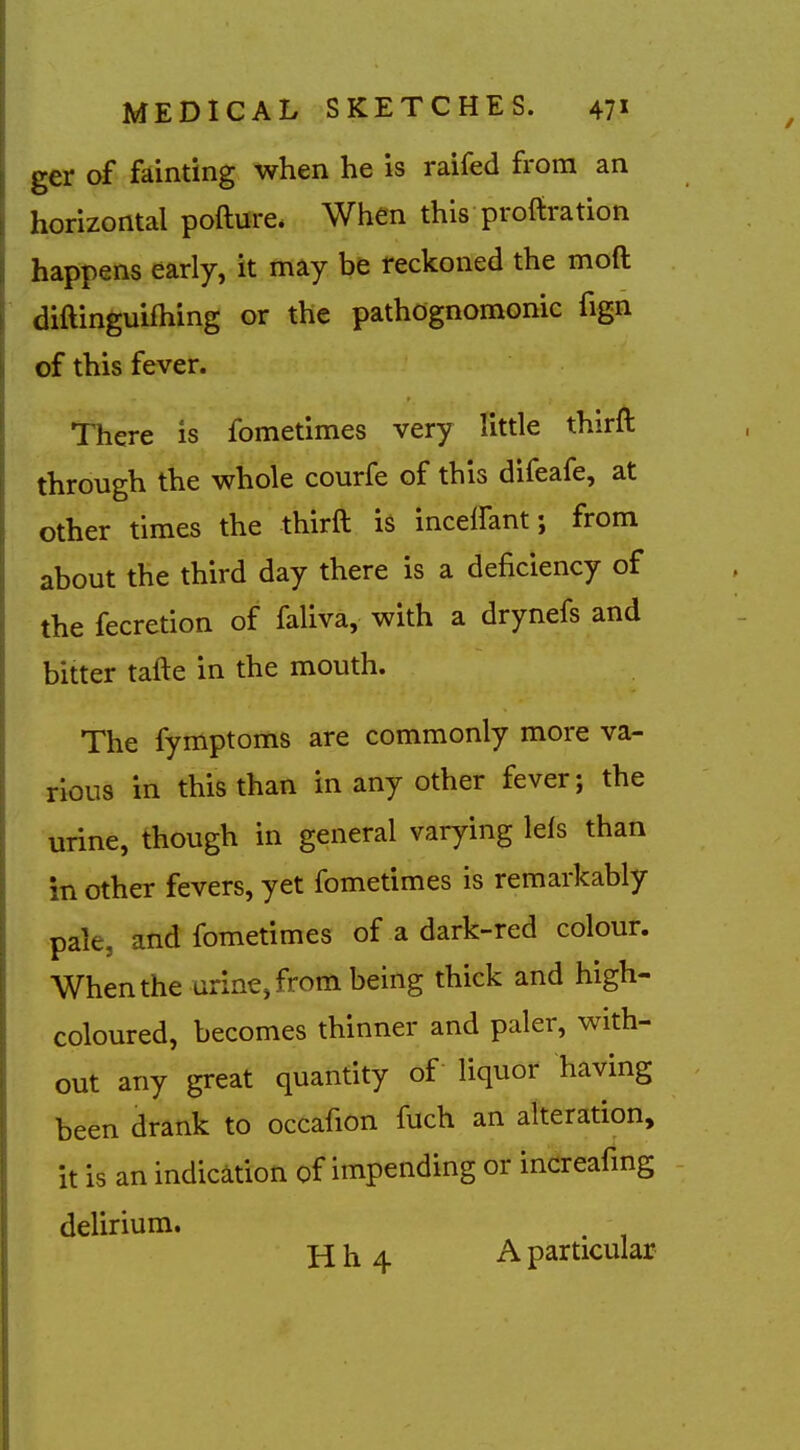 ger of fainting when he is raifed from an horizontal pofture* When this proftration happens early, it may be reckoned the moft diftinguifhing or the pathognomonic fign of this fever. There is fometimes very little thirft through the whole courfe of this difeafe, at other times the thirft is incelfant; from about the third day there is a deficiency of the fecretion of faliva, with a drynefs and bitter tafte in the mouth. The fymptoms are commonly more va- rious in this than in any other fever; the urine, though in general varying lefs than in other fevers, yet fometimes is remarkably pale, and fometimes of a dark-red colour. When the arine,from being thick and high- coloured, becomes thinner and paler, with- out any great quantity of liquor having been drank to occafion fuch an alteration, it is an indication of impending or increafmg delirium. . Hh4 A particular
