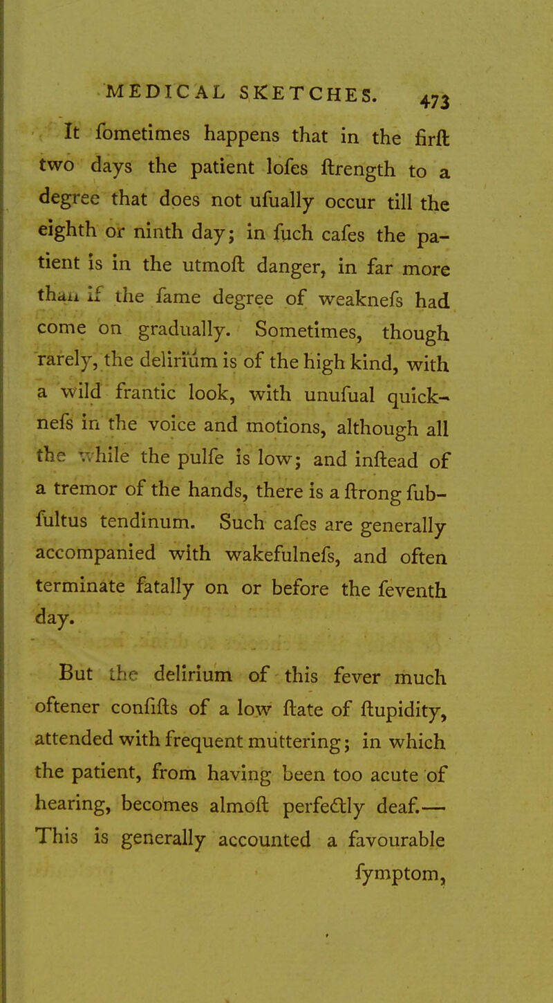 It fometimes happens that in the firft two days the patient lofes ftrength to a degree that does not ufually occur till the eighth or ninth day; in fuch cafes the pa- tient is in the utmoft danger, in far more thaa if the fame degree of weaknefs had come on gradually. Sometimes, though rarely, the delirium is of the high kind, with a wild frantic look, with unufual quick- nefs in the voice and motions, although all the vshile the pulfe is low; and inftead of a tremor of the hands, there is a ftrong fub- fultus tendinum. Such cafes are generally accompanied with wakefulnefs, and often terminate fatally on or before the feventh day. But the delirium of this fever much oftener confifts of a low ftate of ftupidity, attended with frequent muttering; in which the patient, from having been too acute of hearing, becomes almoft perfectly deaf.— This is generally accounted a favourable fymptom,
