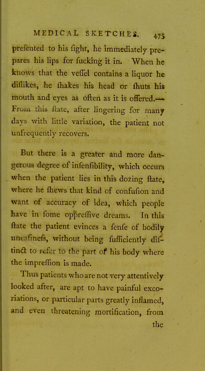 prefented to his fight, he immediately pre- pares his lips for fucking it in. When he khows that the velfel contains a liquor he dillikes, he fliakes his head or fhuts his itiouth and eyes as often as it is offered.-^ Froiik this flate, after lingering for many days with little variation, the patient not unfrequently recovers. But there is a greater and more dan- gerous degree of infenfibility, which occurs when the patient lies in this dozing ftate, where he fhews that kind of confufion and want of accuracy of idea, which people have in fome oppreffive dreams. In this ftate the patient evinces a fenfe of bodily uncafmefs, without being fufficiently dil- tind: to refer to the part of his body where the impreflion is made. Thus patients who are not very attentively looked after, are apt to have painful exco- riations, or particular parts greatly inflamed, and even threatening mortification, from the