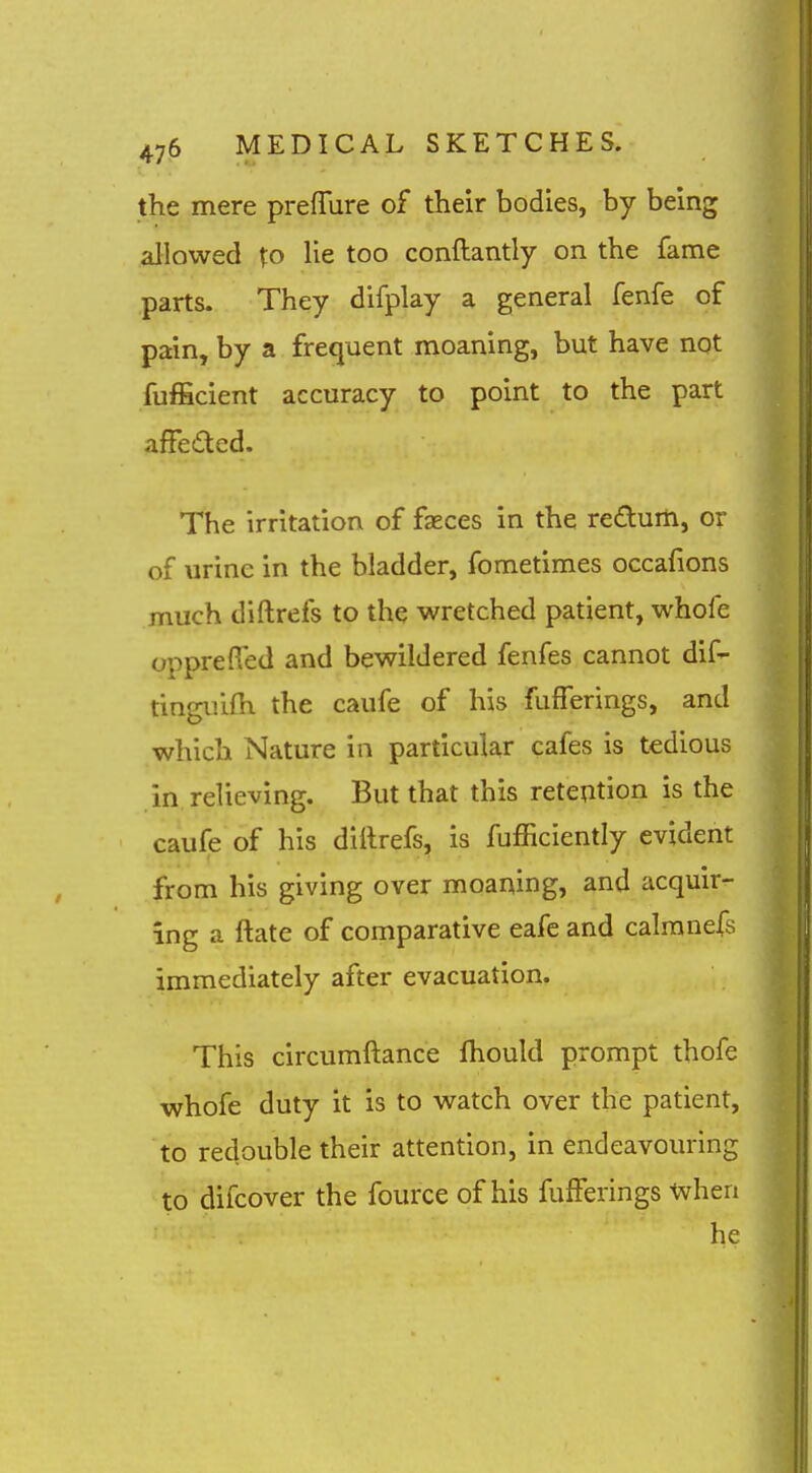 the mere prefTure of their bodies, by being allowed to lie too conflantly on the fame parts. They difplay a general fenfe of pain, by a frequent moaning, but have not fufficient accuracy to point to the part affeded. The irritation of fseces in the redurti, or of urine in the bladder, fometimes occafions much diftrefs to the wretched patient, whofe oppreffed and bewildered fenfes cannot dif- tinguifh the caufe of his fufferings, and which Nature in particular cafes is tedious in relieving. But that this reteption is the caufe of his diftrefs, is fufficiently evident from his giving over moaning, and acquir- ing a ftate of comparative eafe and calranefs immediately after evacuation. This circumftance fhould prompt thofe whofe duty it is to watch over the patient, to redouble their attention, in endeavouring to difcover the fource of his fufferings when he