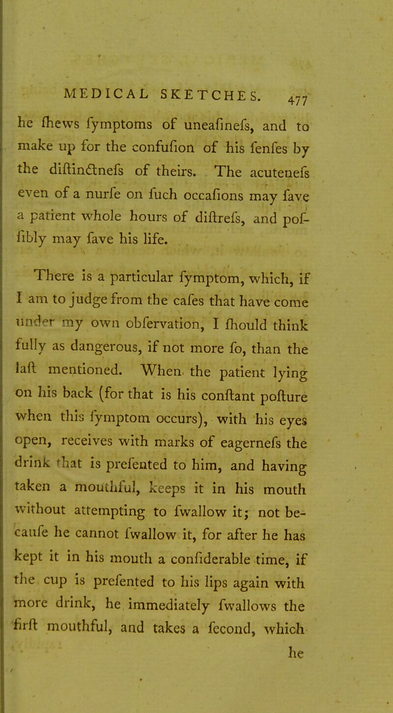 he fhews fymptoms of uneafinefs, and to ■ make up for the confufion of his fenfes by the diftinanefs of theirs. The acutenefs even of a nurfe on fuch occafions may fave a patient whole hours of diftrefs, and pof- fibly may fave his life. There is a particular fymptom, which, if I am to judge from the cafes that have come under my own obfervation, I fhould think fully as dangerous, if not more fo, than the laft mentioned. When, the patient lying on his back (for that is his conftant pofture when this fymptom occurs), with his eyes open, receives with marks of eagernefs the drink that is prefented to him, and having taken a mouthful, keeps it in his mouth without attempting to fwallow it; not be- caufe he cannot fwallow it, for after he has kept it in his mouth a confiderable time, if the cup is prefented to his lips again with more drink, he immediately fwallows the firft mouthful, and takes a fecond, which
