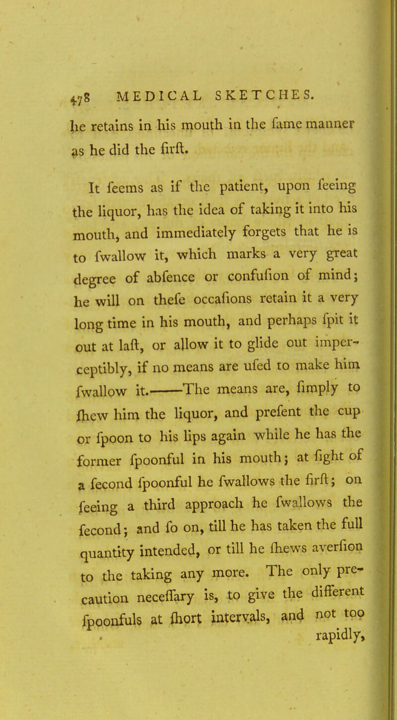 lie retains in his mouth in the fame manner he did the firft. It feems as if the patient, upon feeing the Hquor, has the idea of taking it into his mouth, and immediately forgets that he is to fwallow it, which marks a very great degree of abfence or confufion of mind; he will on thefe occafions retain it a very long time in his mouth, and perhaps fpit it out at laft, or allow it to glide out imper- ceptibly, if no means are ufed to make him fwallow it. The means are, fimply to {hew him the liquor, and prefent the cup or fpoon to his hps again while he has the former fpoonful in his mouth j at fight of a fecond fpoonful he fwallows the lirft; on feeing a third approach he fwallows the fecond; and fo on, till he has taken the full quantity intended, or till he fliews averfion to the taking any more. The only pre- caution necelfary is, to give the different fppoAfuls at fliort intervals, an4 not^ top rapidly.