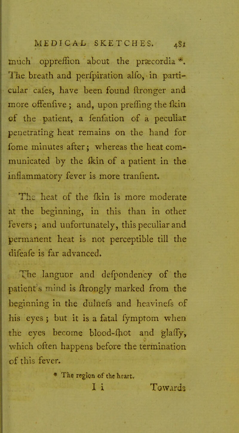 much oppreflion about the pr^cordia *. The breath and perfpiration alfo, in parti- cular cafes, have been found ftronger and more ofFenfive ; and, upon preffing the Ikin of the patient, a fenfation of a peculiar penetrating heat remains on the hand for fome minutes after; whereas the heat com- municated by the fkin of a patient in the inflammatory fever is more tranfient. The heat of the fkin is more moderate at the beginning, in this than in other fevers; and unfortunately, this peculiar and permanent heat is not perceptible till the difeafe is far advanced. The languor and defpondency of the patient's mind is ftrongly marked from the beginning in the dulnefs and heavinefs of his eyes j but it is a fatal fymptom when the eyes become blood-fjiot and glaffy, which often happens before the termination of this fever. * The region of the heart. I i Towards