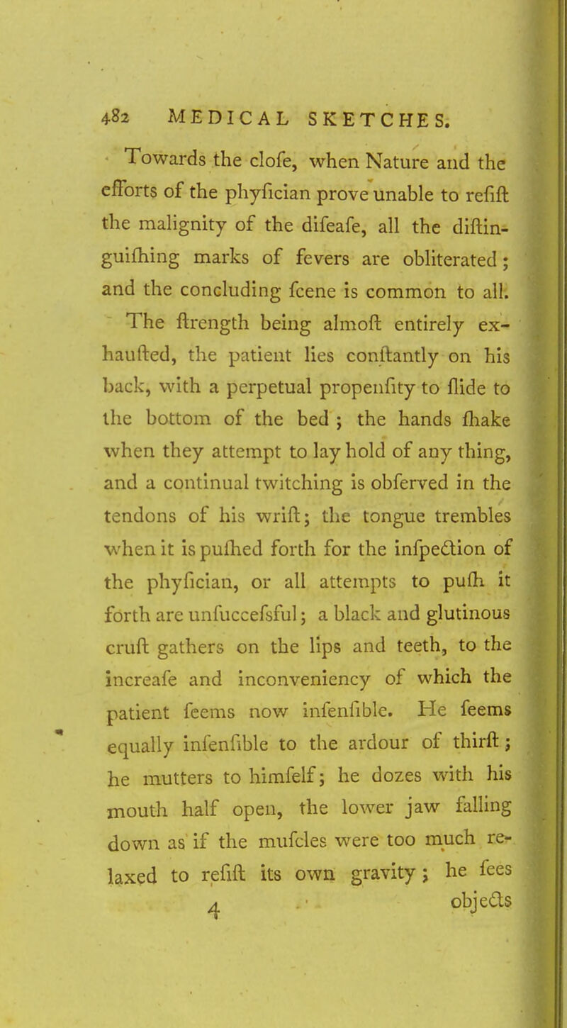 Towards the clofe, when Nature and the efforts of the phyfician prove unable to refift the mahgnity of the difeafe, all the diftin- guifhing marks of fevers are obliterated; and the concluding fcene is common to all. The ftrength being almofl: entirely ex- haufted, the patient lies conftantly on his back, with a perpetual propenfity to Hide to the bottom of the bed ; the hands fhake when they attempt to lay hold of any thing, and a continual twitching is obferved in the tendons of his wrift; the tongue trembles when it is pufhed forth for the infpedion of the phyfician, or all attempts to pufli it forth are unfuccefsful; a black and glutinous cruft gathers on the lips and teeth, to the increafe and inconveniency of which the patient fcems now infenfible. He feems equally infenfible to the ardour of thirft; he mutters to himfelf; he dozes with his mouth half open, the lower jaw falling down as if the mufcles were too much re- laxed to refift its own gravity; he fees 4 . ■ . objeds