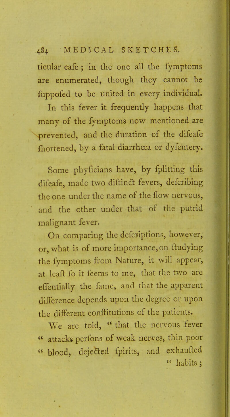 ticular cafe ; in the one all the fymptoms are enumerated, though they cannot be fuppofed to be united in every individual. In this fever it frequently happens that many of the fymptoms now mentioned are prevented, and the duration of the difeafe fhortened, by a fatal diarrhoea or dyfentery. Some phyficians have, by fplitting this difeafe, made two diftinft fevers, defcribing the one under the name of the flow nervous, and the other under that of the putrid malignant fever. On comparing the defcFiptions, however, or, what is of more importance, on ftudying the fymptoms from Nature, it will appear, at leaft fo it feems to me, that the two are elfentially the fame, and that the apparent difference depends upon the degree or upon the different conflitutions of the patients. We are told,  that the nervous fever '* attacks perfons of weak nerves, thin poor  blood, dejeded fpirits, and exhaufled  habits J