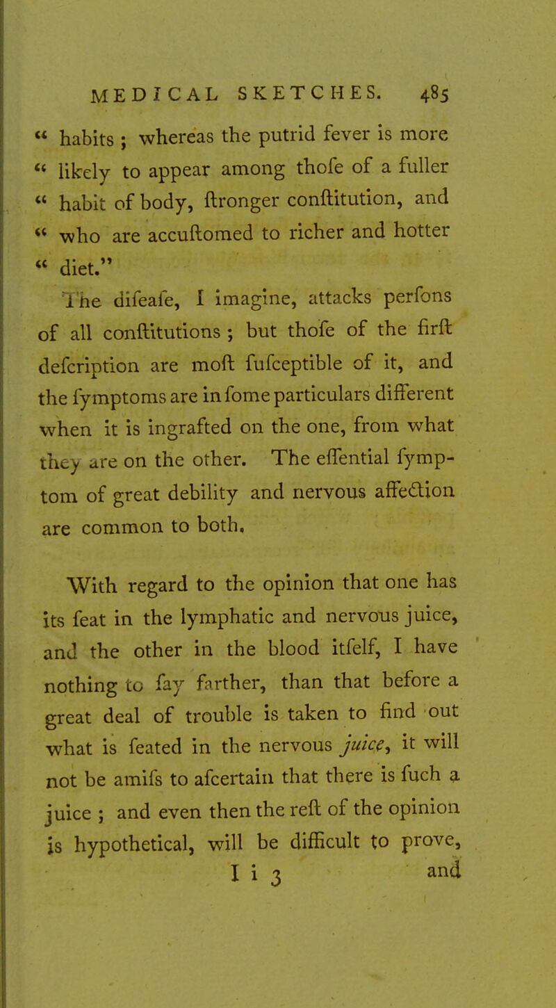  habits ; whereas the putrid fever is more ** likely to appear among thofe of a fuller  habit of body, ftronger conftitution, and  who are accuftomed to richer and hotter  diet. I'he difeafe, I imagine, attacks perfons of all conftitutions ; but thofe of the firft defcription are moft fufceptible of it, and the fymptomsare in fome particulars different when it is ingrafted on the one, from what tii^_y are on the other. The elfential fymp- tom of great debility and nervous affe<£tion are common to both. With regard to the opinion that one has its feat in the lymphatic and nervous juice, and the other in the blood itfelf, I have nothing to fay farther, than that before a great deal of trouble is taken to find out what is feated in the nervous juice, it will not be amifs to afcertain that there is fuch a juice ; and even then the reft of the opinion is hypothetical, will be difficult to prove, I i 3 and