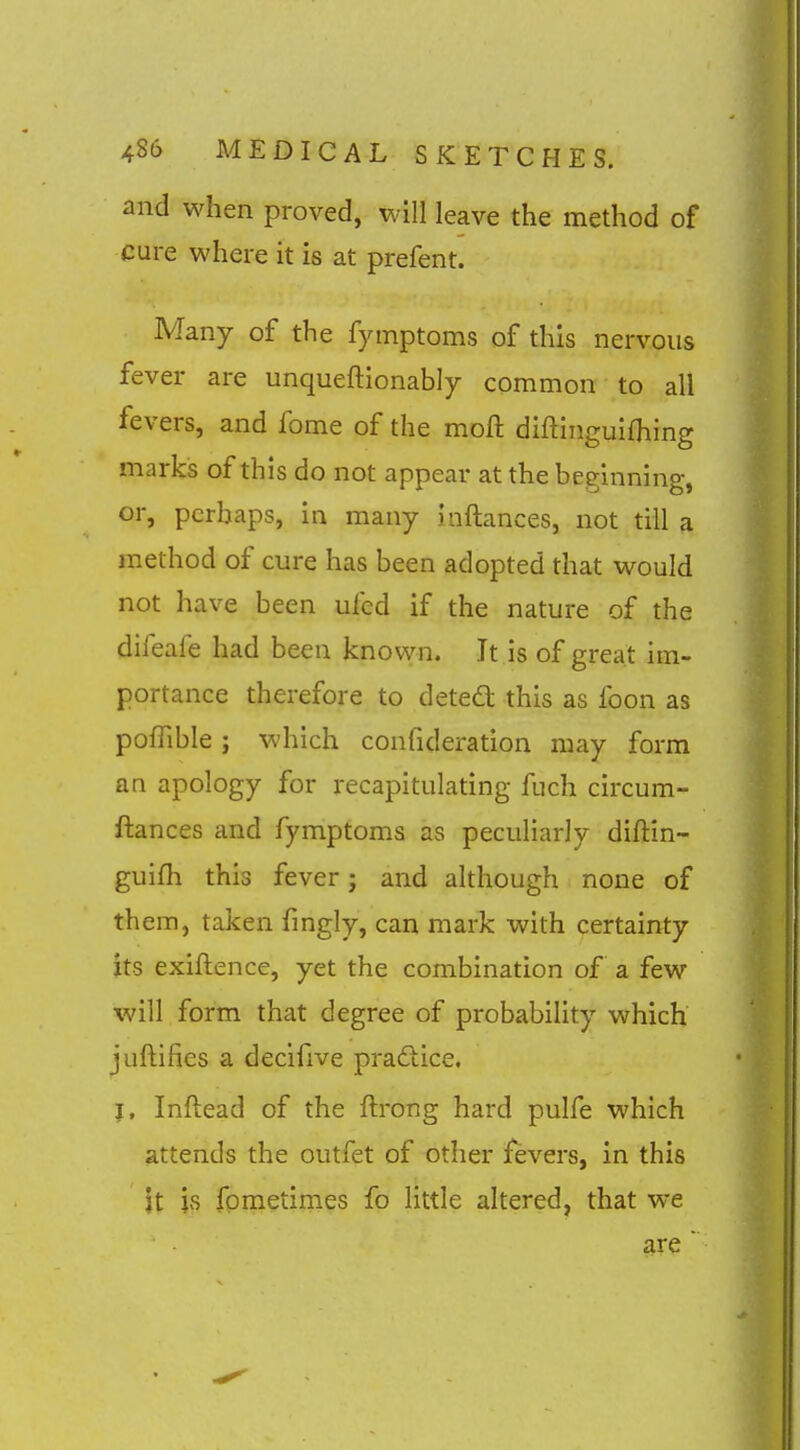 and when proved, will leave the method of cure where it is at prefent. Many of the fymptoms of this nervous fever are unqueftionably common to all fevers, and fome of the moft diftinguifliing marks of this do not appear at the beginning, or, perhaps, in many inftances, not till a method of cure has been adopted that would not have been ufcd if the nature of the dileafe had been known. It is of great im- portance therefore to detedt this as foon as pofhble; which confideration may form an apology for recapitulating fuch circum- ftances and fymptoms as peculiarly diftin- guifh this fever; and although none of them, taken fingly, can mark with certainty its exiftence, yet the combination of a few will form that degree of probability which juftifies a decifive praftice. |, Inftead of the ftrong hard pulfe which attends the outfet of other fevers, in this it is fpmetimes fo little altered, that we are 