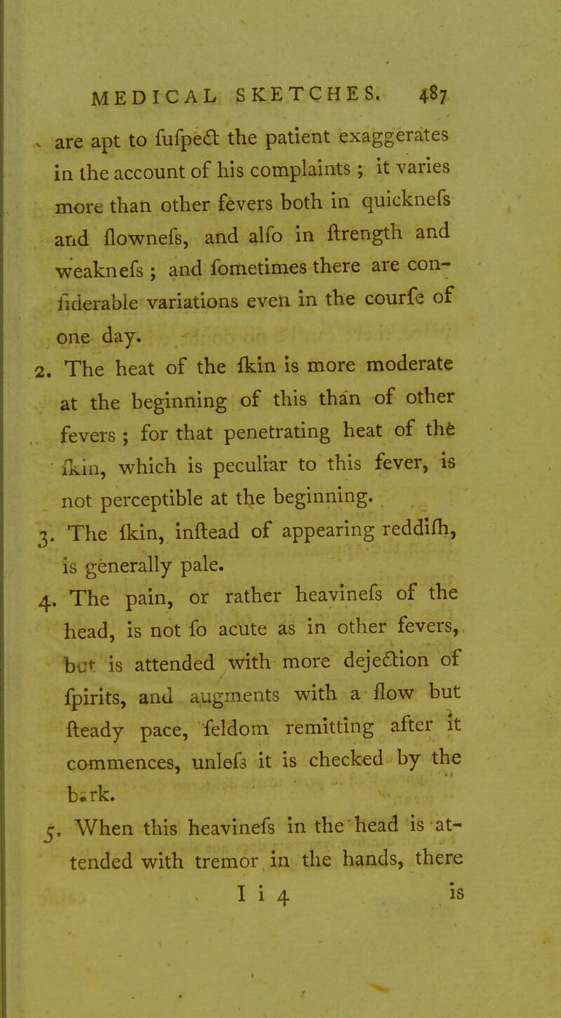 . are apt to fufped the patient exaggerates in the account of his complaints ; it varies more than other fevers both in quicknefs and flownefs, and alfo in ftrength and weaknefs ; and fometimes there are con- liderable variations even in the courfe of one day. 2. The heat of the fkin is more moderate at the beginning of this than of other fevers ; for that penetrating heat of thfc ikin, which is peculiar to this fever, is not perceptible at the beginning. 3. The fkin, inftead of appearing reddifli, is generally pale. 4. The pain, or rather heavinefs of the head, is not fo acute as in other fevers, but is attended v^ith more dejedlion of fpirits, and augments with a flow but fteady pace, feldom remitting after it commences, unlefs it is checked by the bsrk. 5. When this heavinefs in the head is at- tended with tremor in the hands, there I i 4 is