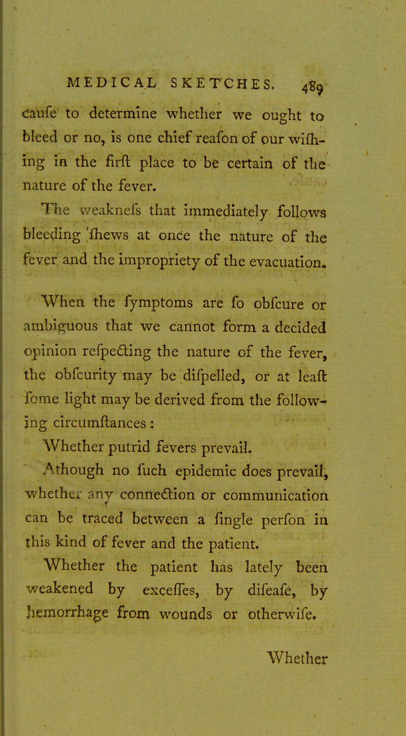 Caufe to determine whether we ought to bleed or no, is one chief reafon of our wifli- ing in the firft place to be certain of the nature of the fever. The weaknefs that immediately follows bleeding 'fhews at once the nature of the fever and the impropriety of the evacuation. When the fymptoms are fo obfcure or ambip:uous that we cannot form a decided opinion refpedling the nature of the fever, the obfcurity may be difpelled, or at leaft fome light may be derived from the follow- ing circumftances: Whether putrid fevers prevail, Athough no fuch epidemic does prevail, whether -mj connedion or communication can be traced between a fingle perfon in this kind of fever and the patient. Whether the patient has lately been weakened by excefles, by difeafe, by hemorrhage from wounds or otherwife. Whether