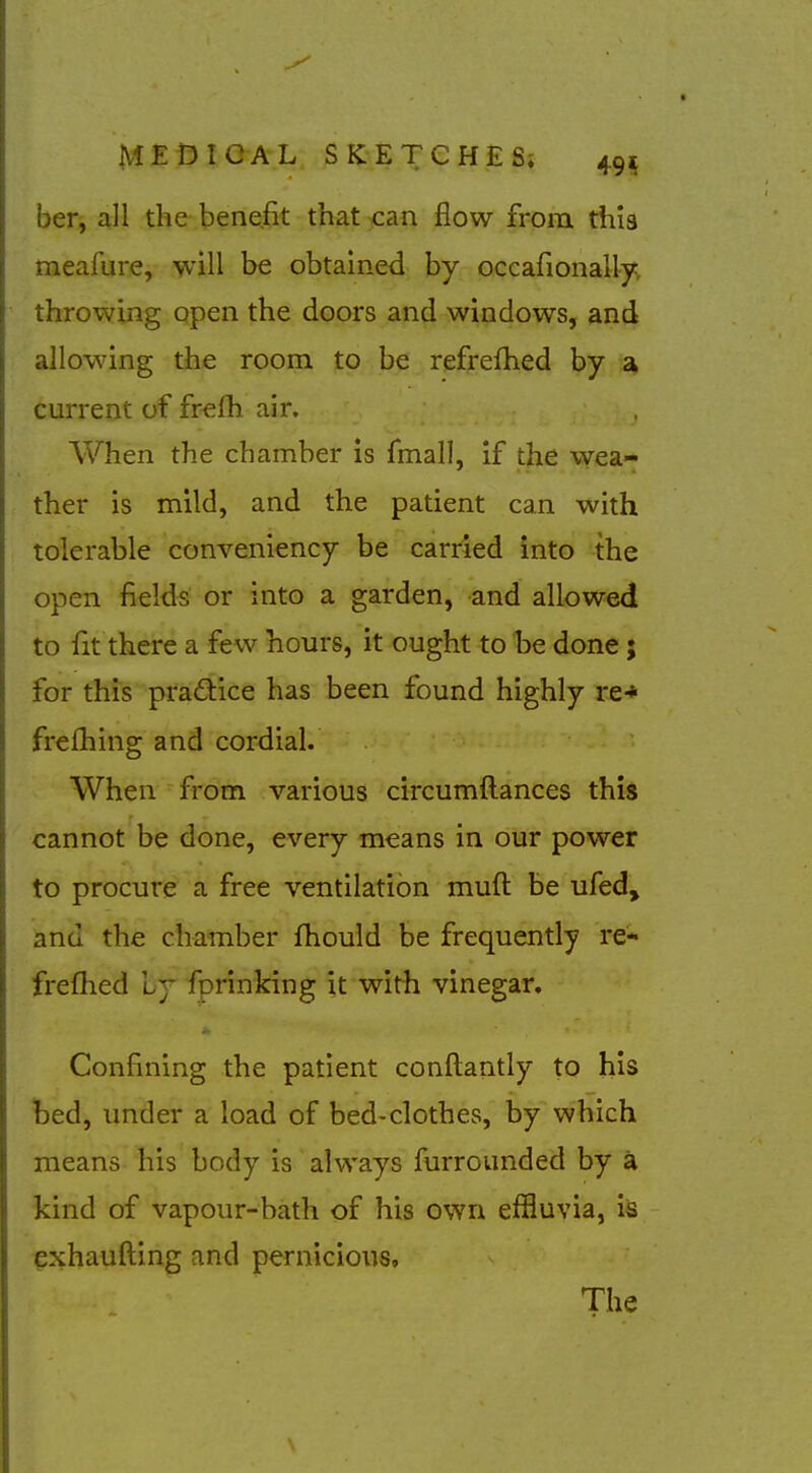 ber, all the benefit that can flow from this meafure, will be obtained by occafionally, throwing open the doors and windows, and allowing the room to be refrefhed by a> current of fr«fh air. When the chamber is fmall, if the vvea- ther is mild, and the patient can with tolerable convenlency be carried into the open fields or into a garden, and allowed to fit there a few hours, it ought to be done 5 for this pradice has been found highly re-* frelhing and cordial. When from various circumftances this cannot be done, every means in our power to procure a free ventilation muft be ufed, ^nd the chamber fhould be frequently re- freflied Ly forinking it with vinegar. Confining the patient conftantly to his bed, under a load of bed-clothes, by which means his body is always furrounded by a kind of vapour-bath of his own effluvia, is exhaufting and pernicious. The
