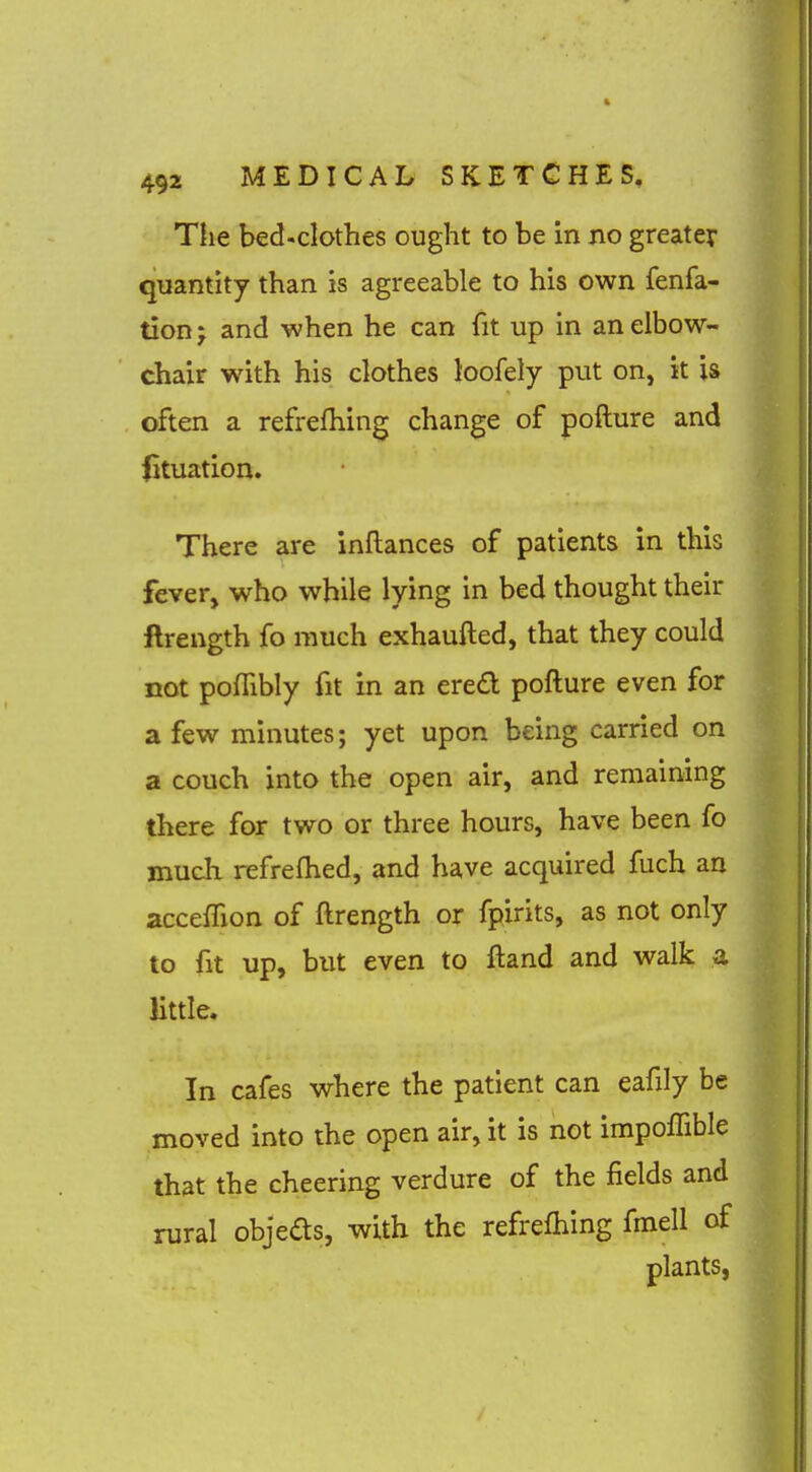 The bed-clothes ought to be in no greater quantity than is agreeable to his own fenfa- tion J and when he can fit up in an elbow- chair with his clothes loofely put on, it is often a refrefhing change of pofture and iituation. There are inflances of patients in this fever, who while lying in bed thought their ftrength fo much exhaufted, that they could not pofTibly fit in an ere£l pofture even for a few minutes; yet upon being carried on a couch into the open air, and remaining there for two or three hours, have been fo much refrefhed, and have acquired fuch an acceifion of ftrength or fpirits, as not only to fit up, but even to ftand and walk a Httle. In cafes where the patient can eafily be moved into the open air, it is not impolTible that the cheering verdure of the fields and rural objeas, with the refrefhing fmell of plants,
