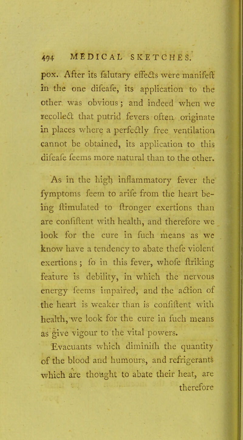 pox. After its falutary effeds were manifeft in the one difeafe, its application to the other, was obvious; and indeed when we recoiled: that putrid fevers often originate in places where a perfcdly free ventilation cannot be obtained, its application to this difeafe feems more natural than to the other. As in the high inflammatory fever the fymptoms feem to arife from the heart be- ing ftimulated to ftronger exertions than are confident with health, and therefore we look for the cure in fuch means as we know have a tendency to abate thefe violent exertions ; fo in this fever, whofe ftriking feature is debility, in which the nervous energy feems impaired, and the adion of the heart is w^eaker than is confident with health, we look for the cure in fuch means as ^ive vigour to the vital powers. Evacuants which diminilh the quantity of the blood and humours, and refrigerants which are thought to abate their heat, are therefore