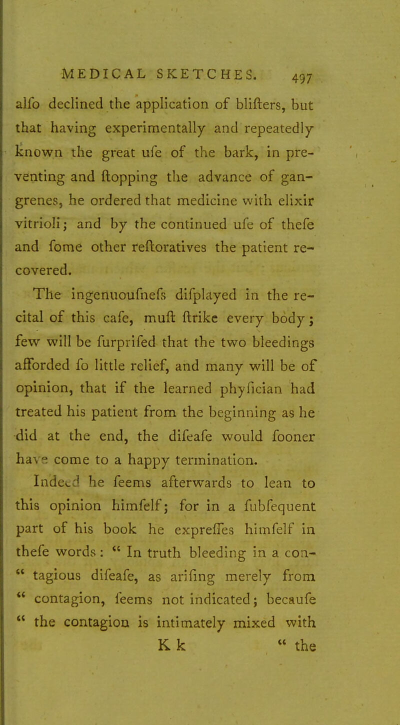 alfo declined the application of blifters, but that having experimentally and repeatedly- known the great ufe of the bark, in pre- venting and flopping the advance of gan- grenes, he ordered that medicine with elixir vitrioli; and by the continued ufe of thefe and feme other reftoratives the patient re- covered. The ingenuoufnefs difplayed in the re- cital of this cafe, muft ftrike every body; few will be furprifed that the two bleedings afforded fo little relief, and many will be of opinion, that if the learned phyfician had treated his patient from the beginning as he •did at the end, the difeafe would fooner have come to a happy termination. Indeed he feems afterwards to lean to this opinion himfelf; for in a fubfequent part of his book he exprefTes himfelf in thefe words:  In truth bleeding in a con-  tagious difeafe, as arifing merely from  contagion, feems not indicated; becaufe  the contagion is intimately mixed with K k « the