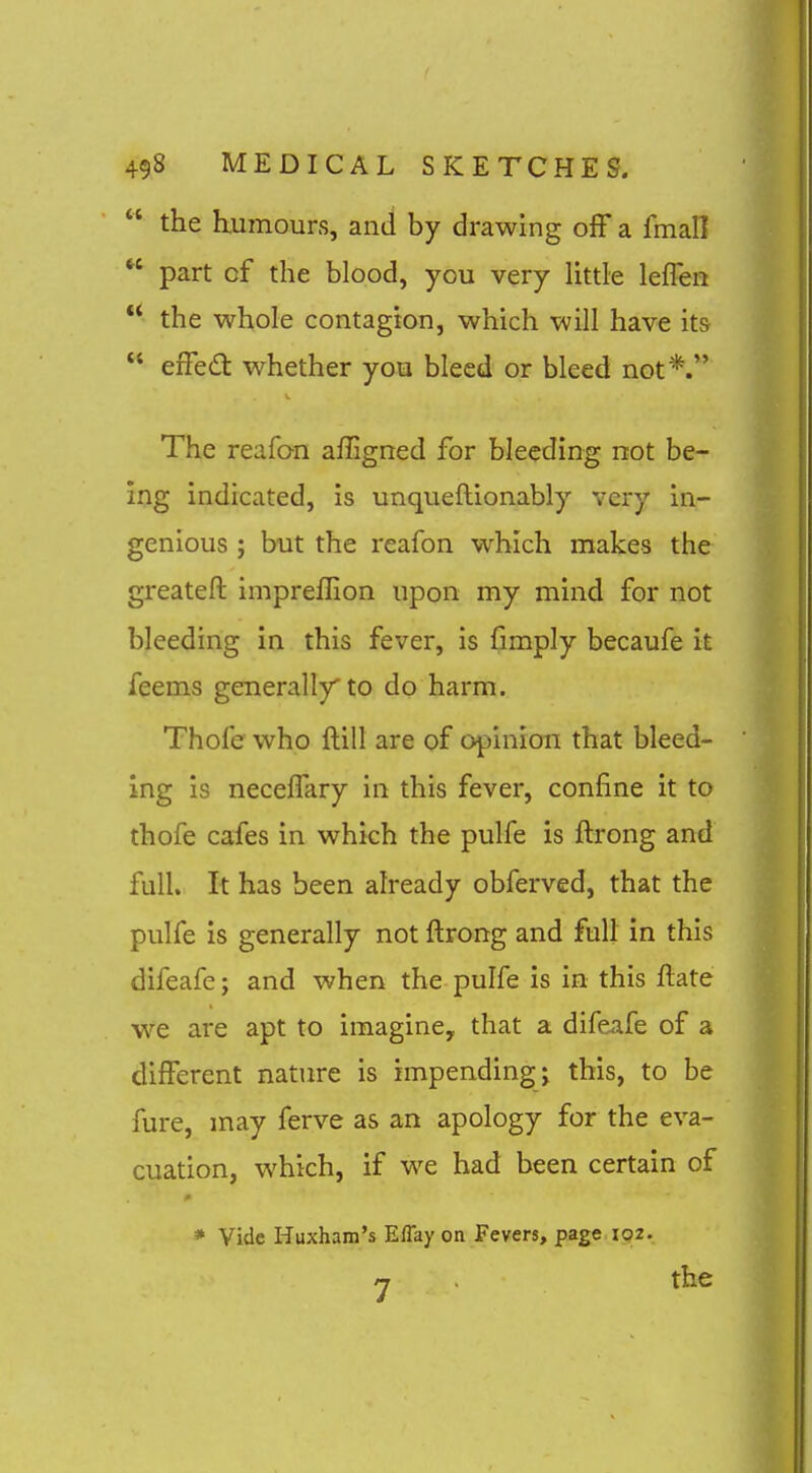  the humours, and by drawing off a fmall  part of the blood, you very little leflen ** the whole contagion, which will have its  efFedt whether you bleed or bleed not*. The reafo-n affigned for bleeding not be- ing indicated, is unqueftionably very in- genious ; but the reafon which makes the greateft impreflion upon my mind for not bleeding in this fever, is fimply becaufe it feems generally to do harm. Thole who ftill are of opinion that bleed- ing is neceffary in this fever, confine it to thofe cafes in which the pulfe is ftrong and full. It has been already obferved, that the pulfe is generally not ftrong and full in this difeafe; and when the pulfe is in this ftate we are apt to imagine, that a difeafe of a different nature is impending j this, to be fure, may ferve as an apology for the eva- cuation, which, if we had been certain of * Vide Huxham's ElTay on Fevers, page ipz. /T the