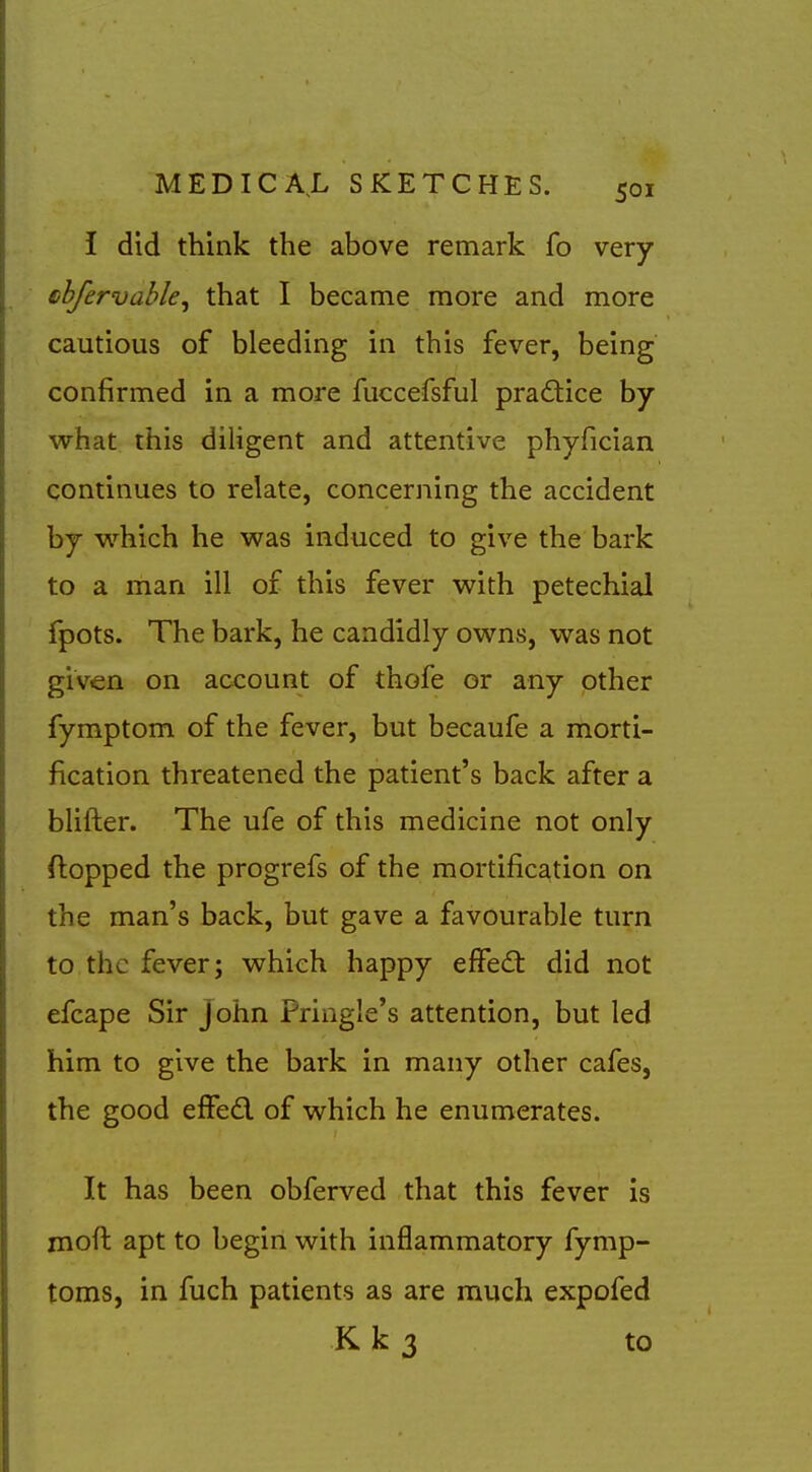 I did think the above remark fo very shfervahle^ that I became more and more cautious of bleeding in this fever, being confirmed in a more fuccefsful practice by what this dihgent and attentive phyfician continues to relate, concerning the accident by w^hich he was induced to give the bark to a man ill of this fever with petechial fpots. The bark, he candidly owns, was not given on account of thofe or any other fymptom of the fever, but becaufe a morti- fication threatened the patient's back after a blifter. The ufe of this medicine not only flopped the progrefs of the mortification on the man's back, but gave a favourable turn to the fever; which happy efFedt did not efcape Sir John Pringle's attention, but led him to give the bark in many other cafes, the good effed of which he enumerates. It has been obferved that this fever is moft apt to begin with inflammatory fymp- toms, in fuch patients as are much expofed K k 3 to