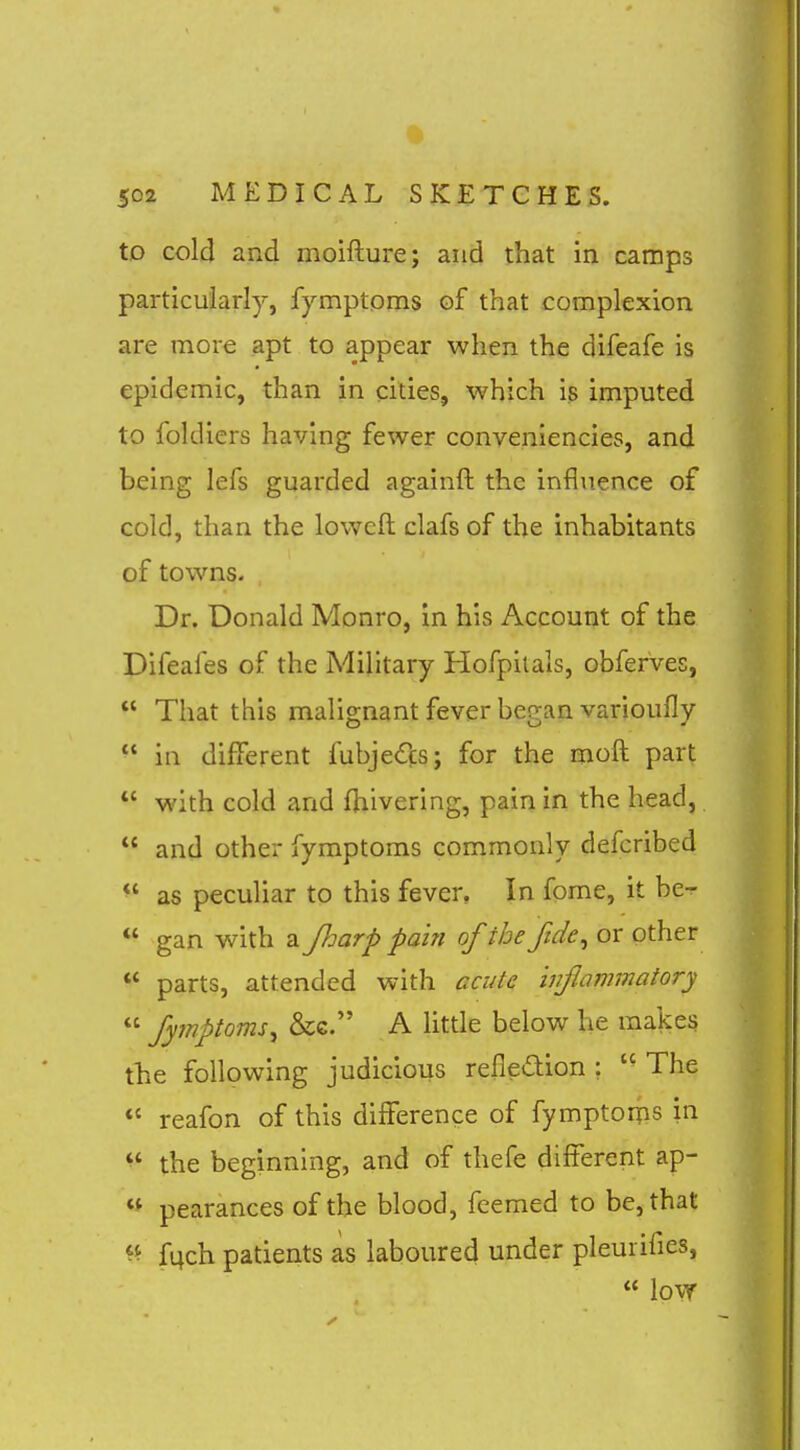 to cold and moifture; and that in camps particularly, fymptpms of that complexion are more apt to appear when the difeafe is epidemic, than in cities, which is imputed to foldiers having fewer conveniencies, and being lefs guarded againft the influence of cold, than the loweft clafs of the inhabitants of towns. Dr. Donald Monro, in his Account of the Difeaies of the Military Hofpilals, obferVes,  That this malignant fever began varioufly  in different fubjedcs; for the moft part  with cold and fhivering, pain in the head,  and other fymptoms commonly defcribed  as peculiar to this fever. In fome, it be-  gan with a JJmrp pain of the fide^ or other  parts, attended with acute inflammatory  Symptoms^ &G. A little below he makes the following judicious reiledion : The *' reafon of this difference of fymptorps in ^' the beginning, and of thefe different ap- pearances of the blood, feemed to be, that fqch patients as laboured under pleurifies,  low