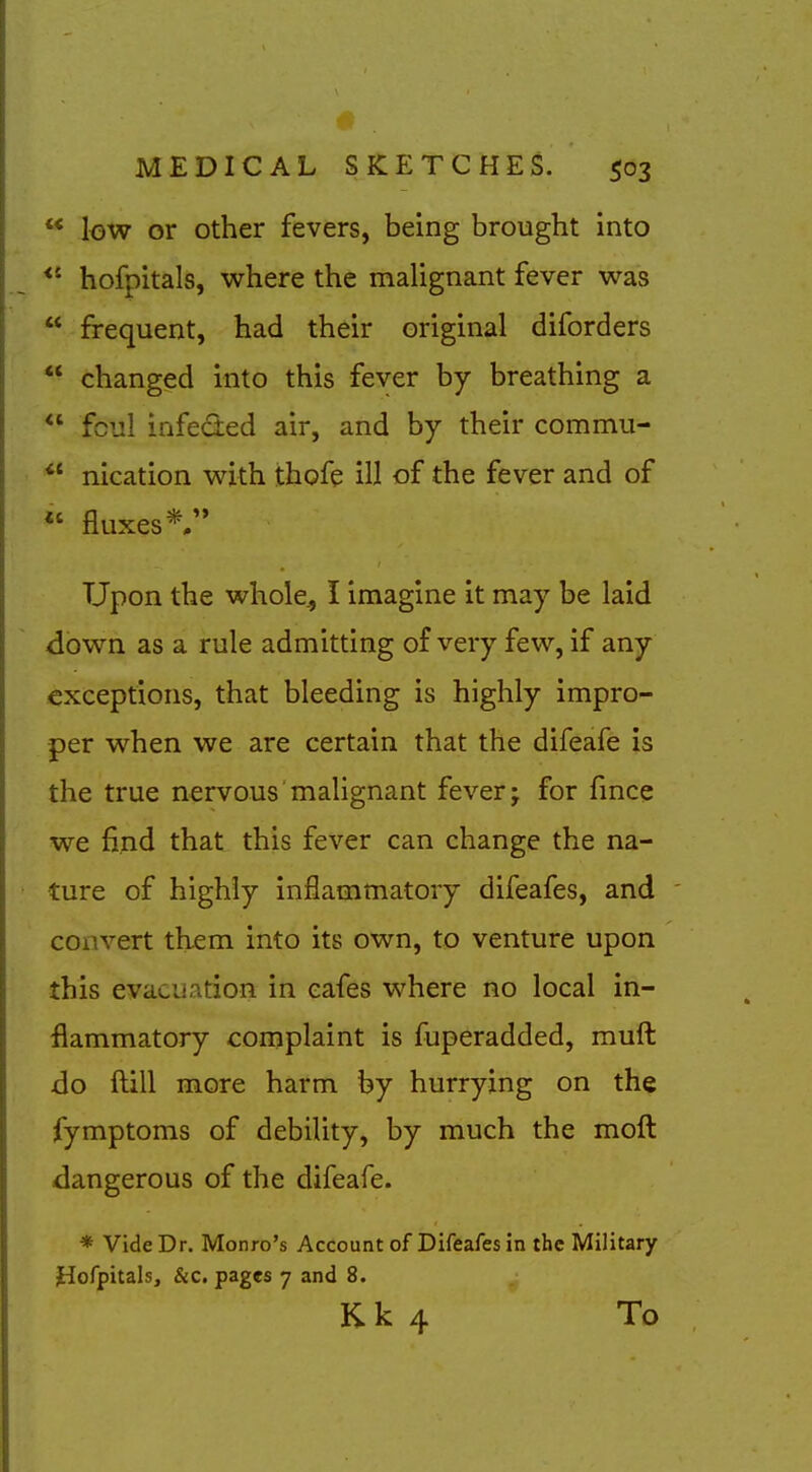  low or other fevers, being brought into *' hofpitals, where the maUgnant fever was  frequent, had their original diforders ** changed into this fever by breathing a  fcul infeded air, and by their commu- *' nication with thofe ill of the fever and of « fluxes* Upon the whole., I imagine it may be laid down as a rule admitting of very few, if any exceptions, that bleeding is highly impro- per when we are certain that the difeafe is the true nervous malignant fever; for fmce we find that this fever can change the na- ture of highly inflammatory difeafes, and convert them into its own, to venture upon this evacuation in cafes where no local in- flammatory complaint is fuperadded, mufl: do ftill more harm by hurrying on th$ fymptoms of debility, by much the moft dangerous of the difeafe. * Vide Dr. Monro's Account of Difeafes in the Military hofpitals, &c. pages 7 and 8. Kk 4 To