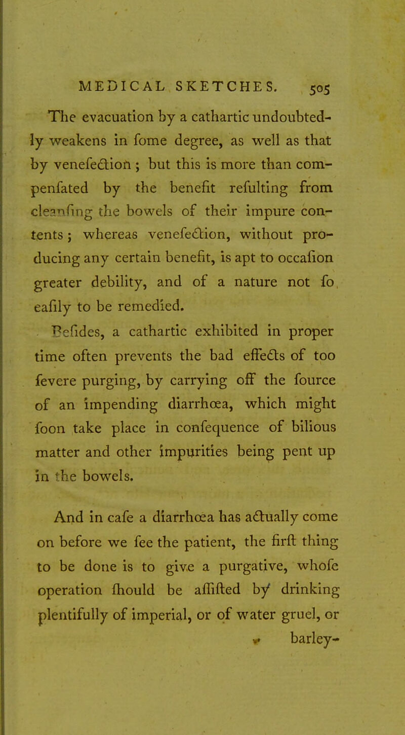 The evacuation by a cathartic undoubted- ly weakens in fome degree, as well as that by venefedion ; but this is more than com- penfated by the benefit refulting from cleanfmg the bowels of their impure con- tents ; whereas venefe£tion, without pro- ducing any certain benefit, is apt to occafion greater debility, and of a nature not fo, eafily to be remedied. Befides, a cathartic exhibited in proper time often prevents the bad effedls of too fevere purging, by carrying off the fource of an impending diarrhoea, which might foon take place in confequence of bilious matter and other impurities being pent up in the bowels. And in cafe a diarrhoea has actually come on before we fee the patient, the firft thing to be done is to give a purgative, whofe operation fhould be affifted by drinking plentifully of imperial, or of water gruel, or barley-