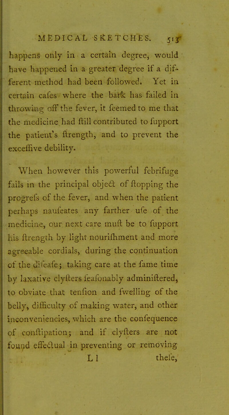 happens only in a certain degree^ would have happened in a greater degree if a dif- ferent method had been followed* Yet in certain cafes where the bai-lc has failed in throwinp; off the fever, it feemed to me that the medicine had ftill contributed to fupport the patient's ftrength, and to prevent the exceffive debility. When however this powerful febrifuge fails in the principal objed: of flopping the progrefs of the fever, and when the patient perhaps naufeates any farther ufe of the medicine, our next care muft be to fupport his ftrength by light nourifhment and more agreeable cordials, during the continuation of the difeafe; taking care at the fame time by laxative clyiters feafonably adminiftered, to obviate that tenfion and fwelling of the belly^ difficulty of making water, and other inconveniencies, which are the confequence of conftipation; and if clyfters are not fom>d effedual in preventing or removing LI thefe,