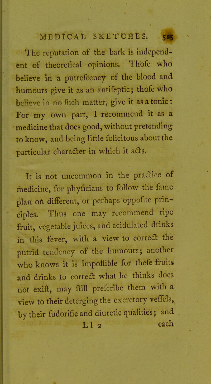 The reputation of the bark is independ- ent of theoretical opinions. Thbfe who believe in a ptltrefcency of the blood and humours give it as an antifeptic; thofe who believe in no fuch matter, give it as a tonic: For my own part, I recommend it as a medicine that does good, without pretending to know, and being little folicitous about the particular charader in which it ads. It IS not uncommon in the pradice of medicine, for phyficians to follow the fame plan ofi different, or perhaps oppofite prin- ciples. Thus one may recommend ripe fruit, vegetable juices, and acidulated drinks in this fever, with a view to corred the putrid tendency of the humours; another who knows it is impoffible for thefe fruits and drinks to correa what he thinks does riot exift, may ftill prefcribe them with a view to their deterging the excretory veffels, by their fudorific and diuretic qualities j and