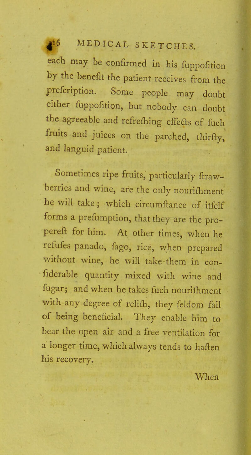 each may be confirmed in his fuppofition by the benefit the patient receives fi-om the prefcription. Some people may doubt either fuppofition, but nobody can doubt the agreeable and refrefhing elFeds of fuch fruits and juices on the parched, thirfty, and languid patient. Sometimes ripe fruits, particularly fliraw- berries and wine, are the only nourifhment he will take j which circumftance of itfelf forms a prefumption, that they are the pro- pereft for him. At other times, when he refufes panado, fago, rice, when prepared without wine, he will take-them in con- fiderable quantity mixed with wine and fugar; and when he takes fuch nourifhment with any degree of relifh, they feldom fail of being beneficial. They enable him to bear the open air and a free ventilation for a' longer time, which always tends to haften his recovery. When