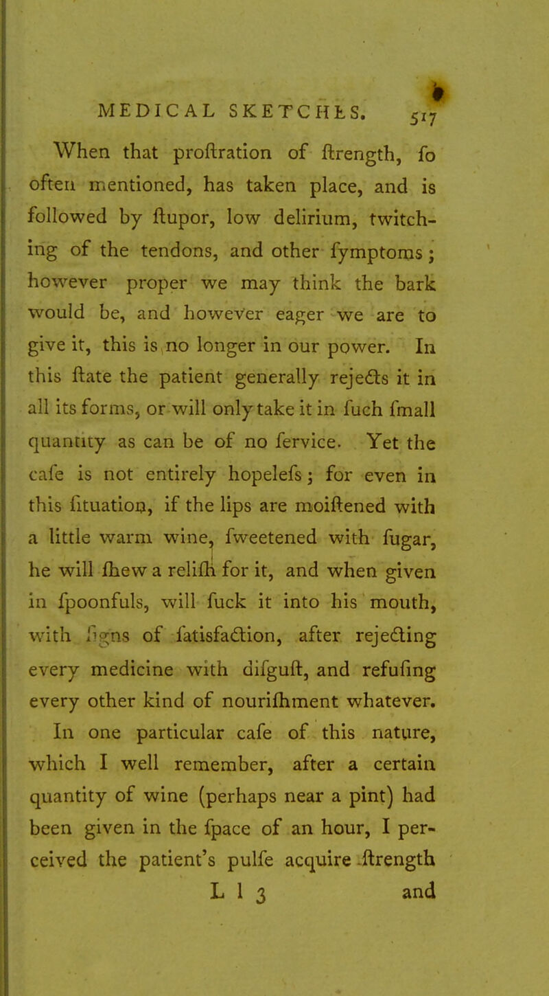 When that proftration of ftrength, fo often mentioned, has taken place, and is followed by ftupor, low delirium, twitch- ing of the tendons, and other fymptoms; however proper we may think the bark would be, and however eager ^we are to give it, this is no longer in our power. In this ftate the patient generally rejedls it in all its forms, or will only take it in fuch fmall quantity as can be of no fervice. Yet the cafe is not entirely hopelefs; for even in this fituatioo, if the lips are moiftened with a little warm wine^ fweetened with, fugar, he will fhew a relifti for it, and when given in fpoonfuls, will fuck it into his mouth, Avith figns of fatisfad:ion, after rejeding every medicine with difguft, and refufmg every other kind of nourilhment whatever. In one particular cafe of this nature, which I well remember, after a certain quantity of wine (perhaps near a pint) had been given in the fpace of an hour, I per- ceived the patient's pulfe acquire ^ftrength L 1 3 and