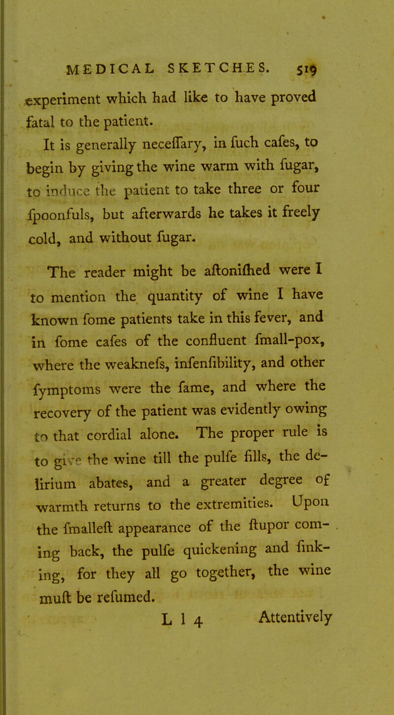 experiment which had like to have proved fatal to the patient. It is generally neceflfary, in fuch cafes, to begin by giving the wine warm with fugar, to inHuce the patient to take three or four fpoonfuls, but afterwards he takes it freely cold, and without fugar. The reader might be aHoniftied were I to mention the quantity of wine I have known fome patients take in this fever, and in fome cafes of the confluent fmall-pox, where the weaknefs, infenfibility, and other fymptoms were the fame, and where the recovery of the patient was evidently owing to that cordial alone. The proper rule is to giv--^ <-he wine till the pulfe fills, the de- lirium abates, and a greater degree of warmth returns to the extremities. Upon the fmalleft appearance of the ftupor com- ing back, the pulfe quickening and fink- ing, for they all go together, the wine muft be refumed. L 1 4 Attentively