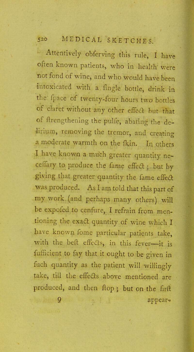 Attentively obferving this rule, I have often known patients, who in health were not fond of wine, and who would have been intoxicated with a. Tingle bottle, drink in the fpace of twenty-four hours two bottles of claret without any other effccT: hut that of ftrengthening the pulfe, abating the de- •lirivnn, removing the tremor, and creating a moderate warmth on the fkin. In others :I have known a much greater quantity ne- cefiary to produce the fame effea:; but by giving that greater quantity the fame effed was produced. As I am told that this part qf my work, (and perhaps many others) will be expofed to cenfure, I refrain from men- tioning the exad quantity of wine which I have knowri fome particular patients take, with the beft efFeds, in this fever—^it is fufficient to fay that it ought to be given in fuch quantity as the patient will willingly take, till the effeds above mentioned are produced, and then flop j but on the firft 9 appear-9