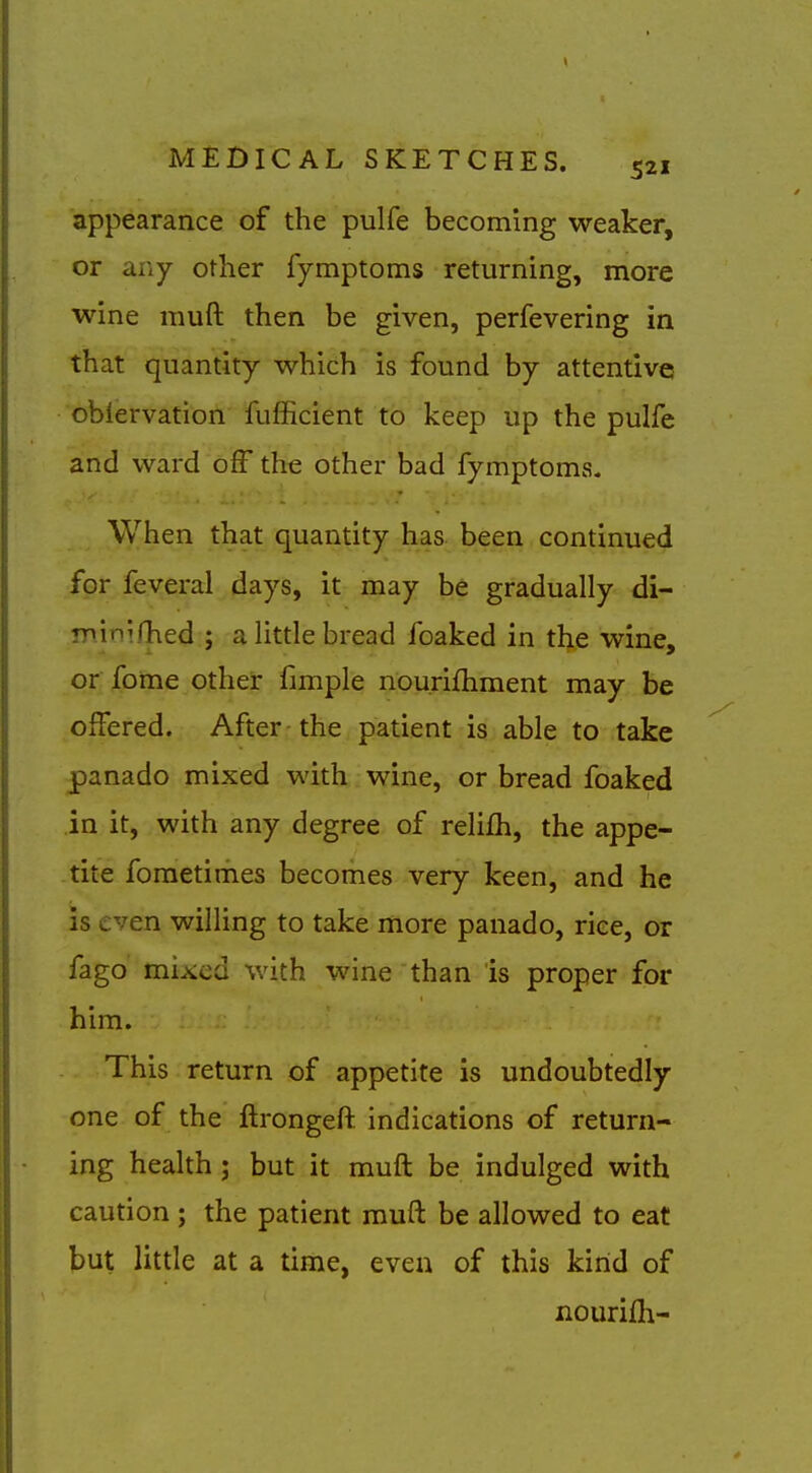 appearance of the pulfe becoming weaker, or any other fymptoms returning, more wine muft then be given, perfevering in that quantity which is found by attentive oblervation fufficient to keep up the pulfe and ward off the other bad fymptoms. When that quantity has been continued for feveral days, it may be gradually di- ninifhed ; a little bread foaked in the wine, or fome other fimple nourifhment may be offered. After the patient is able to take panado mixed with wine, or bread foaked in it, with any degree of relilh, the appe- tite fometimes becomes very keen, and he is even willing to take more panado, rice, or fago mixed with wine than is proper for him. This return of appetite is undoubtedly- one of the ftrongeft indications of return- ing health ; but it muft be indulged with caution ; the patient muft be allowed to eat jbut little at a time, even of this kind of nourifh-