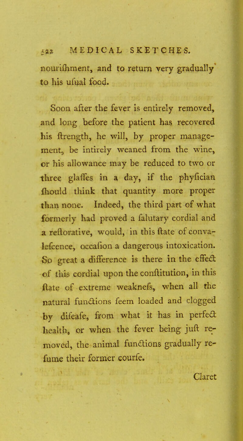 nourifhment, and to return very gradually to his ufual food. Soon after the fever is entirely removed, and long before the patient has recovered his ftrength, he w^ill, by proper manage- mentg be intirely weaned from the wine, or his allowance may be reduced to two or three glalTes in a day, if the phyfician ihould think that quantity more proper than none. Indeed, the third part of what formerly had proved a falutary cordial and a reftorative, would, in this ftate of conva- lefcence, occafion a dangerous intoxication. So great a difference is there in the effed cf this cordial upon the conftitution, in this ftate of extreme weaknefs, when all the natural fundions feem loaded and clogged by difeafe, from what it has in perfed health, or when the fever being juft re- moved, the animal fundions gradually re- fume their former courfe. Claret