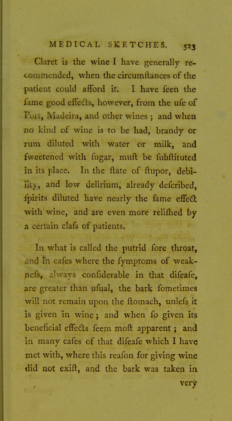 Claret is the wine I have generally re- commended, when the circumftances of the patient could afford it. I have feen the fame good effedts, however, from the ufe of Poi i, Madeira, and other wines ; and when no kind of wine is to be had, brandy or rum diluted with water or milk, and fweetened with fugar, muft be fubftituted in its place. In the ftate of ftupor, debi- lity, and low delirium, already defcribed, fpirits diluted have nearly the fame effe£t with wine, and are even more relifhed by a certain clafs of patients. In what is called the putrid fore throat, iind in cafes where the fymptoms of weak- nefs, always confiderable in that difeafe, are greater than ufual, the bark fometimes will not remain upon the ftomach, unlefs it is given in wine; and when fo given its beneficial effeds fecm mofl apparent ; and in many cafes of that difeafe which I have met with, where this reafon for giving wine did not exifl:, and the bark was taken in very