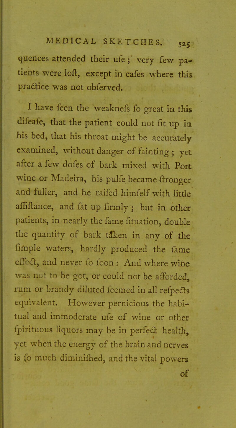 quences attended their ufe; very few pa* tients were loft, except in cafes where thb pradtice was not obferved. I have feen the weaknefs fo great in this difeafe, that the patient could not fit up in his bed, that his throat might be accurately- examined, without danger of fainting • yet after a few dofes of bark mixed with Port wine or Madeira, his pulfe became -ftronger and fuller, and he raifed himfelf with little afliftance, and fat up firmly ; but in other patients, in nearly the fame fituation, double the quantity of bark tfken in any of the fimple waters, hardly produced the fame efT^d:, and never fo foon : And where wine was nc*: to be got, or could not be afforded, rum or brandy diluted feemed in all refpeds equivalent. However pernicious the habi- tual and immoderate ufe of wine or other fpirituous liquors may be in perfedi health, yet when the energy of the brain and nerves is fo much diminifhed, and the vital powers of