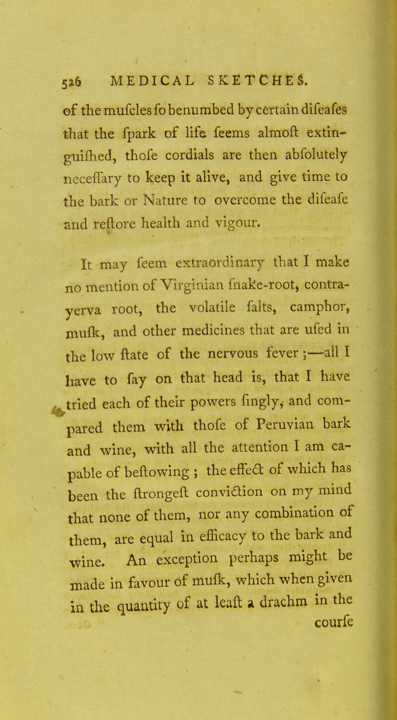 of the mufcles fo benumbed by certain difeafes that the fpark of Hfe feems almoft extin- guifhed, thofe cordials are then abfolutely neceffary to keep it alive, and give time to the bark or Nature to overcome the difeafe and reftore health and vigour. It may feem extraordinary that I make no mention of Virginian ihake-root, contra- yerva root, the volatile falts, camphor, muflc, and other medicines that are ufed in the low ftate of the nervous fever;—all I have to fay on that head is, that I have ^tried each of their powers fnigly, and com- pared them with thofe of Peruvian bark and wine, with all the attention I am ca- pable of bellowing ; the effed of which has been the ftrongeft convidion on my mind that none of them, nor any combination of them, are equal in efficacy to the bark and wine. An exception perhaps might be made in favour of mufk, which when given in the quantity of at leaft a drachm in the courfe