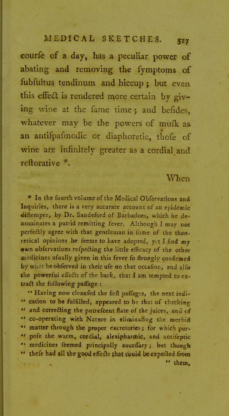 courfe of a day, has a peculiar power of abating and removing the fymptoms of fubfuhus tendinum and hiccup ; but evea this effed: is rendered more certain by giv- ing wine at the fame time -; and befides, whatever may be the powers of mufk as- an antifpafmodic or diaphoretic, tkofe of wine ai:e infinitely greater as a cordial and reftorative *. When * In the fourth volume of the Medical Obfervarions and Inquiries, there is a very accurate account of an epidemic diftemper, by Dr. Sandeford of Barbadoes, which he de- nominates a putrid remitting fever. Although I may not perfeftly agree with that gentleman in fome of the theo- retical opinions he feems to have adopted, yit I find my own obfervations refpeding the little efficacy of the other medicines ufually given in this fever fo ftrongly confirmed by wii?t heobferved in their ufe on that occafion, and alCo the powerful eiFefts of the bark, that i am tempted to ex- traft the following paflage : *' Having now cleanfed the firft paffages, the next indi-  cation to be fulfilled, appeared to be that of checking *' and correfting the putrefcent ftate of the juices, and of <« co-operating with Natare in eliminating the morbid matter through the proper excretories; for which pur- pofe the warm, cordial, alexipharitiic, and antifeptic medicines feemed principally neceflary; but though *' thefe had all the good effefls that could be expeded from them.