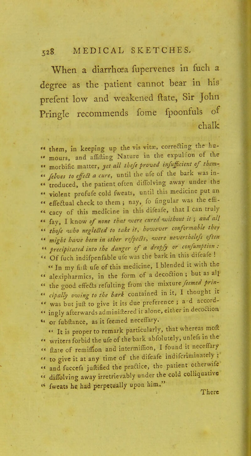 When a diarrhoea fupervenes in fuch a degree as the patient cannot bear in his prefent low and weakened ftate, Sir John Pringle recommends fome fpoonfuls of chalk  them, m keeping up the vis vita, correftlng the hu-  mours, and affilling Nature in the expulf.on of the «• morbific matter, yet all thefe prowd uifufficient of them-  /elves to eje£l a cure, until the ufe of the bark was in-  troduced, the patient often diffolving away under the  violent profufe cold fweats, until this medicine put an  cffeaual check to them; nay, fo Angular was the effi-  cacy of this medicine in this difeafe, that I can truly  fay, I know of none that ivere cured 'without it ; and all  thofe 'Who negleaed to take it, hoive'ver conformable they  might ha've been in other refpcBs, 'were neverthelefs often  precipitated into the danger of a dropfy or confumption :  Of fuch indifpenfable ufe was the bark in this difeafe !  In my ft; ft ufe of this medicine, I .blended it with the  alexipharmics, in the form of a decoftion ; but as ail  the good efFefts refulting from the m\xwtfeemed prtn- «' cipally oiving to the bark contained in it, I thought it «' was but juft to give it its due preference ; a d accord- «• ingly afterwards adminiftcred it alone, either in decodion or fubftancc, as it feemed neceflary. «' It is proper to remark particularly, that whereas moft '« writers forbid the ufe of the bark abfolutely, unlefs in the '« ftate of remiflion and intermiflion, I found it necefTary  to give it at any time of the difeafe indifcriminately ;  and fuccefs juftified the practice, the patient otherwife  diflblving away irretrievably under the cold colliquative fweats he had perpetually upon him. There