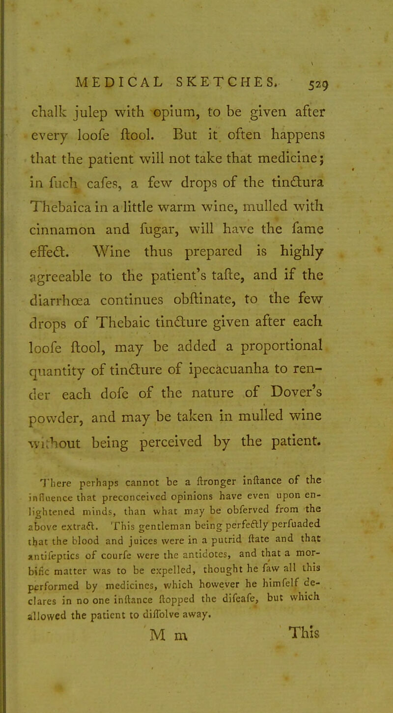 chalk julep with opium, to be given after every loofe ftool. But it often happens that the patient will not take that medicine; in fuch cafes, a few drops of the tinftura Thebaicain a little warm wine, mulled with cinnamon and fugar, will have the fame effedt. Wine thus prepared is highly agreeable to the patient's tafte, and if the diarrhoea continues obftinate, to the few drops of Thebaic tindure given after each loofe ftool, may be added a proportional quantity of tindture of ipecacuanha to ren- der each dofe of the nature of Dover's powder, and may be taken in mulled wine wKhout being perceived by the patient. There perhaps cannot be a ftronger inftance of the influence that preconceived opinions have even upon en- lightened minds, than what may be obferved from the above extraft. This gentleman being perfeftly perfuaded that the blood and juices were in a putrid ftate and that antifeptlcs of courfe were the antidotes, and that a mor- bific matter was to be expelled, thought he faw all this performed by medicines, which however he himfelf de- clares in no one inftance flopped the difeafe, but which allowed the patient to diflblve away. M m This