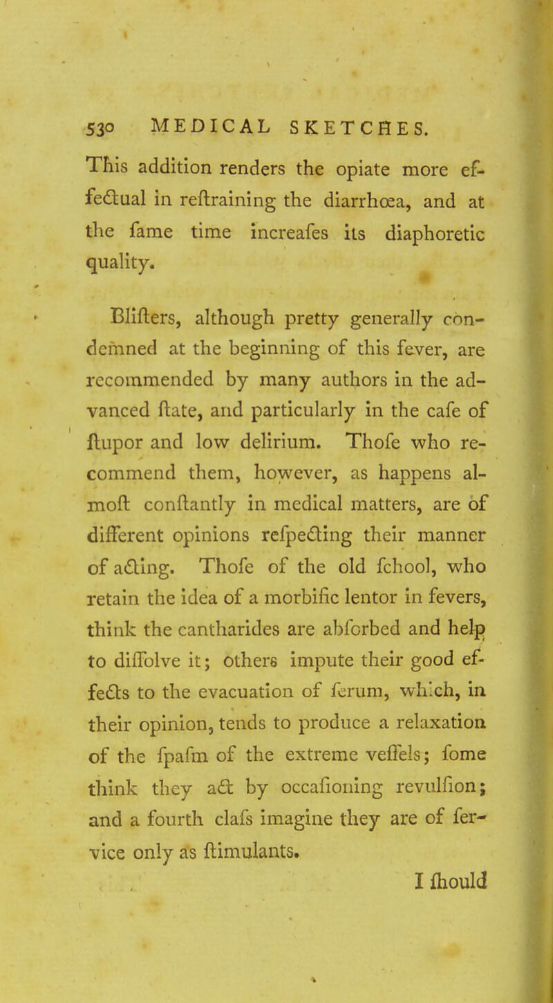 This addition renders the opiate more ef- fedual in reftraining the diarrhoea, and at the fame time increafes its diaphoretic quality. Blifters, although pretty generally con- demned at the beginning of this fever, are recommended by many authors in the ad- vanced ftate, and particularly in the cafe of ftupor and low dehrium. Thofe who re- commend them, however, as happens al- moft conftantly in medical matters, are of different opinions refpeding their manner of a£ling. Thofe of the old fchool, who retain the idea of a morbific lentor in fevers, think the cantharides are abforbed and help to diffolve it; others impute their good ef- feds to the evacuation of fcrum, which, in their opinion, tends to produce a relaxation of the fpafm of the extreme veffels; fome think they ad by occafioning revulfion; and a fourth clafs imagine they are of fer- vice only as ftimulants. I fhould